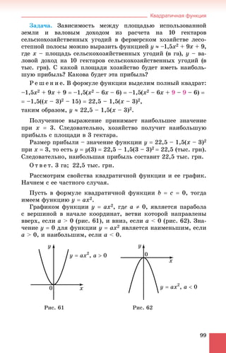 Квадратичная функция
99
Çàäà÷à. Çàâèñèìîñòü ìåæäó ïëîùàäüþ èñïîëüçîâàííîé
çåìëè è âàëîâûì äîõîäîì èç ðàñ÷åòà íà 10 ãåêòàðîâ
ñåëüñêîõîçÿéñòâåííûõ óãîäèé â ôåðìåðñêîì õîçÿéñòâå ëåñî-
ñòåïíîé ïîëîñû ìîæíî âûðàçèòü ôóíêöèåé y  –1,5x2 + 9x + 9,
ãäå x – ïëîùàäü ñåëüñêîõîçÿéñòâåííûõ óãîäèé (â ãà), y – âà-
ëîâîé äîõîä íà 10 ãåêòàðîâ ñåëüñêîõîçÿéñòâåííûõ óãîäèé (â
òûñ. ãðí). Ñ êàêîé ïëîùàäè õîçÿéñòâî áóäåò èìåòü íàèáîëü-
øóþ ïðèáûëü? Êàêîâà áóäåò ýòà ïðèáûëü?
Ð å ø å í è å. Â ôîðìóëå ôóíêöèè âûäåëèì ïîëíûé êâàäðàò:
–1,5x2 + 9x + 9  –1,5(x2 – 6x – 6)  –1,5(x2 – 6x + 9 – 9 – 6) 
 –1,5((x – 3)2 – 15)  22,5 – 1,5(x – 3)2,
òàêèì îáðàçîì, y  22,5 – 1,5(x – 3)2.
Ïîëó÷åííîå âûðàæåíèå ïðèíèìàåò íàèáîëüøåå çíà÷åíèå
ïðè x  3. Ñëåäîâàòåëüíî, õîçÿéñòâî ïîëó÷èò íàèáîëüøóþ
ïðèáûëü ñ ïëîùàäè â 3 ãåêòàðà.
Ðàçìåð ïðèáûëè – çíà÷åíèå ôóíêöèè y  22,5 – 1,5(x – 3)2
ïðè x  3, òî åñòü y  y(3)  22,5 – 1,5(3 – 3)2  22,5 (òûñ. ãðí).
Ñëåäîâàòåëüíî, íàèáîëüøàÿ ïðèáûëü ñîñòàâèò 22,5 òûñ. ãðí.
Î ò â å ò. 3 ãà; 22,5 òûñ. ãðí.
Ðàññìîòðèì ñâîéñòâà êâàäðàòè÷íîé ôóíêöèè è åå ãðàôèê.
Íà÷íåì ñ åå ÷àñòíîãî ñëó÷àÿ.
Ïóñòü â ôîðìóëå êâàäðàòè÷íîé ôóíêöèè b  c  0, òîãäà
èìååì ôóíêöèþ y  ax2.
Ãðàôèêîì ôóíêöèè y  ax2, ãäå a  0, ÿâëÿåòñÿ ïàðàáîëà
ñ âåðøèíîé â íà÷àëå êîîðäèíàò, âåòâè êîòîðîé íàïðàâëåíû
ââåðõ, åñëè a > 0 (ðèñ. 61), è âíèç, åñëè a < 0 (ðèñ. 62). Çíà-
÷åíèå y  0 äëÿ ôóíêöèè y  ax2 ÿâëÿåòñÿ íàèìåíüøèì, åñëè
a > 0, è íàèáîëüøèì, åñëè a < 0.
Ðèñ. 61 Ðèñ. 62
 