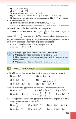 Квадратичная функция
103
1) D(f)  (–u; +u);
2) E(f)  [–9; +u);
3) íóëè ôóíêöèè: x  –1 è x  5;
4) y > 0 ïðèy x <è –1 èëè x > 5;x y < 0 ïðè –1 < x < –5;
5) ôóíêöèÿ âîçðàñòàåò íà ïðîìåæóòêå [2; +u) è óáûâàåò
íà ïðîìåæóòêå (–u; 2];
6) íàèìåíüøåå çíà÷åíèå ôóíêöèè: ymin  –9.
Ïðèìåð 2. Âåðøèíîé ïàðàáîëû y  ax2 + 8x + c ÿâëÿåòñÿ
òî÷êà A(–2; 4). Íàéòè êîýôôèöèåíòû a è c.
Ð å ø å í è å. Ìû çíàåì, ÷òî xâ  – , à ïî óñëîâèþ xâ  –2,
òîãäà –2  , îòêóäà a  2. Òàê êàê ãðàôèê ôóíêöèè ïðî-
õîäèò ÷åðåç òî÷êó A(–2; 4), òî, ïîäñòàâèâ êîîðäèíàòû òî÷êè â
ôîðìóëó ôóíêöèè, ïîëó÷èì âåðíîå ðàâåíñòâî:
4  2  (–2)2 + 8  (–2) + c, îòêóäà c  12.
Î ò â å ò. a  2; c  12.
Начальный уровень
419. (Óñòíî). Êàêàÿ èç ôóíêöèé ÿâëÿåòñÿ êâàäðàòè÷íîé:
1) y  –2x2; 2) y  –2x + 5;
3) y  5x2 – 3x; 4) ;
5) y  3x3 – 2x2 + 5; 6) y  2x2 + 3x – 9?
420. Âûïèøèòå ôóíêöèè, ÿâëÿþùèåñÿ êâàäðàòè÷íûìè:
1) y  4x – 7; 2) y  4x2 – 7x + 5; 3) y  3x2;
4) y  2x3 – 3x + 5; 5) ; 6) y  9x2 – 7.
421. Ãðàôèêîì êàêîé èç ôóíêöèé ÿâëÿåòñÿ ïàðàáîëà? Óêà-
æèòå íàïðàâëåíèå åå âåòâåé.
1) y  ; 2) y  6x2 – 7; 3) y  –6x2 + 5x + 5;
4) y  6x – 7; 5) y  0,01x2; 6) y  –0,2x2 – 5x.
1. Êàêóþ ôóíêöèþ íàçûâàþò êâàäðàòè÷íîé?
2. Ñôîðìóëèðóéòå ñâîéñòâà ôóíêöèè y  ax2.
3. Êàê íàçûâàþò ãðàôèê êâàäðàòè÷íîé ôóíêöèè è êàê
åãî ñòðîÿò?
4. Ñôîðìóëèðóéòå ñâîéñòâà ôóíêöèè y  ax2 + bx + c.
 