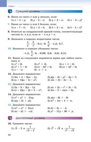 ГЛАВА 1
10
Средний уровень
6. Êàêîå èç ÷èñåë x èëè y ìåíüøå, åñëè:
1) õ + 4  ó; 2) ó – 2  õ; 3) ó + 2  õ; 4) õ – 3  ó?
7. Êàêîå èç ÷èñåë a èëè b áîëüøå, åñëè:
1) à – 7  b; 2) à + 3  b; 3) b + 2  à; 4) b – 5  à?
8. Îòìåòüòå íà êîîðäèíàòíîé ïðÿìîé òî÷êè, ñîîòâåòñòâóþùèå
÷èñëàì m, n è p, åñëè m < n è p > n.
9. Çàïèøèòå â ïîðÿäêå âîçðàñòàíèÿ ÷èñëà:
; ; –0,1; 0; ; –1,2; 0,7.
10. Çàïèøèòå â ïîðÿäêå óáûâàíèÿ ÷èñëà:
–1,2; ; 0; –0,99; 0,8; –0,6; 0,51.
11. Êàêèå èç ñëåäóþùèõ íåðàâåíñòâ âåðíû ïðè ëþáûõ çíà÷å-
íèÿõ x:
1) x2 > 0; 2) ; 3) x + 1 > 0;
4) x2 + 1 > 0; 5) (x – 3)2 I 0; 6) (x + 4)2 > 0;
7) x > –x; 8) .
12. Äîêàæèòå íåðàâåíñòâî:
1) 3m + 5 > 3(m – 1); 2) p(p(( – 2) < p2 – 2p2 + 7;
3) (a + 1)(a – 1) < a2; 4) x(x + 2) > 2x – 1.
13. Äîêàæèòå íåðàâåíñòâî:
1) 2a – 3 < 2(a – 1); 2) c(c + 2) > c2 + 2c – 3;
3) (x + 2)(x – 2) + 5 > x2; 4) 3m – 2 < m(m + 3).
14. Äîêàæèòå íåðàâåíñòâî:
1) ; 2) ;
3) ; 4) .
15. Äîêàæèòå íåðàâåíñòâî:
1) ; 2) ;
3) ; 4) .
Достаточный уровень
16. Ñðàâíèòå ÷èñëà:
1) è ; 2) è .
 