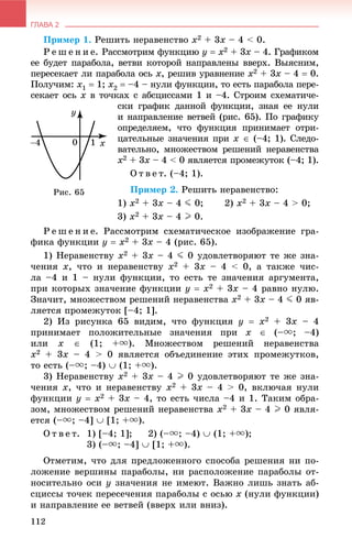 ГЛАВА 2
112
Ïðèìåð 1. Ðåøèòü íåðàâåíñòâî x2 + 3x – 4 < 0.
Ð å ø å í è å. Ðàññìîòðèì ôóíêöèþ y  x2 + 3x – 4. Ãðàôèêîì
åå áóäåò ïàðàáîëà, âåòâè êîòîðîé íàïðàâëåíû ââåðõ. Âûÿñíèì,
ïåðåñåêàåò ëè ïàðàáîëà îñü x, ðåøèâ óðàâíåíèå x2 + 3x – 4  0.
Ïîëó÷èì: x1  1; x2  –4 – íóëè ôóíêöèè, òî åñòü ïàðàáîëà ïåðå-
ñåêàåò îñü x â òî÷êàõ ñ àáñöèññàìè 1 è –4. Ñòðîèì ñõåìàòè÷å-
ñêè ãðàôèê äàííîé ôóíêöèè, çíàÿ åå íóëè
è íàïðàâëåíèå âåòâåé (ðèñ. 65). Ïî ãðàôèêó
îïðåäåëÿåì, ÷òî ôóíêöèÿ ïðèíèìàåò îòðè-
öàòåëüíûå çíà÷åíèÿ ïðè x  (–4; 1). Ñëåäî-
âàòåëüíî, ìíîæåñòâîì ðåøåíèé íåðàâåíñòâà
x2 + 3x – 4 < 0 ÿâëÿåòñÿ ïðîìåæóòîê (–4; 1).
Î ò â å ò. (–4; 1).
Ïðèìåð 2. Ðåøèòü íåðàâåíñòâî:
1) x2 + 3x – 4 J 0; 2) x2 + 3x – 4 > 0;
3) x2 + 3x – 4 I 0.
Ð å ø å í è å. Ðàññìîòðèì ñõåìàòè÷åñêîå èçîáðàæåíèå ãðà-
ôèêà ôóíêöèè y  x2 + 3x – 4 (ðèñ. 65).
1) Íåðàâåíñòâó x2 + 3x – 4 J 0 óäîâëåòâîðÿþò òå æå çíà-
÷åíèÿ x, ÷òî è íåðàâåíñòâó x2 + 3x – 4 < 0, à òàêæå ÷èñ-
ëà –4 è 1 – íóëè ôóíêöèè, òî åñòü òå çíà÷åíèÿ àðãóìåíòà,
ïðè êîòîðûõ çíà÷åíèå ôóíêöèè y  x2 + 3x – 4 ðàâíî íóëþ.
Çíà÷èò, ìíîæåñòâîì ðåøåíèé íåðàâåíñòâà x2 + 3x – 4 J 0 ÿâ-
ëÿåòñÿ ïðîìåæóòîê [–4; 1].
2) Èç ðèñóíêà 65 âèäèì, ÷òî ôóíêöèÿ y  x2 + 3x – 4
ïðèíèìàåò ïîëîæèòåëüíûå çíà÷åíèÿ ïðè x  (–u; –4)
èëè x  (1; +u). Ìíîæåñòâîì ðåøåíèé íåðàâåíñòâà
x2 + 3x – 4 > 0 ÿâëÿåòñÿ îáúåäèíåíèå ýòèõ ïðîìåæóòêîâ,
òî åñòü (–u; –4)  (1; +u).
3) Íåðàâåíñòâó x2 + 3x – 4 I 0 óäîâëåòâîðÿþò òå æå çíà-
÷åíèÿ x, ÷òî è íåðàâåíñòâó x2 + 3x – 4 > 0, âêëþ÷àÿ íóëè
ôóíêöèè y  x2 + 3x – 4, òî åñòü ÷èñëà –4 è 1. Òàêèì îáðà-
çîì, ìíîæåñòâîì ðåøåíèé íåðàâåíñòâà x2 + 3x – 4 I 0 ÿâëÿ-
åòñÿ (–u; –4]  [1; +u).
Î ò â å ò. 1) [–4; 1]; 2) (–u; –4)  (1; +u);
3) (–u; –4]  [1; +u).
Îòìåòèì, ÷òî äëÿ ïðåäëîæåííîãî ñïîñîáà ðåøåíèÿ íè ïî-
ëîæåíèå âåðøèíû ïàðàáîëû, íè ðàñïîëîæåíèå ïàðàáîëû îò-
íîñèòåëüíî îñè y çíà÷åíèÿ íå èìåþò. Âàæíî ëèøü çíàòü àá-
ñöèññû òî÷åê ïåðåñå÷åíèÿ ïàðàáîëû ñ îñüþ x (íóëè ôóíêöèè)
è íàïðàâëåíèå åå âåòâåé (ââåðõ èëè âíèç).
Ðèñ. 65
 