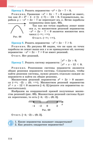 ГЛАВА 2
114
Ïðèìåð 5. Ðåøèòü íåðàâåíñòâî –x2 + 2x – 7 < 0.
Ð å ø å í è å. Óðàâíåíèå –x2 + 2x – 7  0 êîðíåé íå èìååò,
òàê êàê D  22 – 4  (–1)  (–7)  –24 < 0. Ñëåäîâàòåëüíî, ïà-
ðàáîëà y  –x2 + 2x – 7 íå ïåðåñåêàåò îñü x. Âåòâè ïàðàáîëû
íàïðàâëåíû âíèç (ðèñ. 68).
Òàê êàê âñå òî÷êè ïàðàáîëû ëåæàò íèæå
îñè x, òî ìíîæåñòâîì ðåøåíèé íåðàâåíñòâà
–x2 + 2x – 7 < 0 ÿâëÿåòñÿ ìíîæåñòâî âñåõ
÷èñåë: (–u; +u).
Î ò â å ò. (–u; +u).
Ïðèìåð 6. Ðåøèòü íåðàâåíñòâî –x2 + 2x – 7 I 0.
Ð å ø å í è å. Èç ðèñóíêà 68 âèäèì, ÷òî íè îäíà èç òî÷åê
ïàðàáîëû íå ëåæèò âûøå îñè x è íå ïðèíàäëåæèò åé, ïîýòîìó
íåðàâåíñòâî –x2 + 2x – 7 I 0 íå èìååò ðåøåíèé.
Î ò â å ò. Íåò ðåøåíèé.
Ïðèìåð 7. Ðåøèòü ñèñòåìó íåðàâåíñòâ:
Ð å ø å í è å. Ðåøåíèÿìè ñèñòåìû íåðàâåíñòâ ÿâëÿþòñÿ
îáùèå ðåøåíèÿ íåðàâåíñòâ ñèñòåìû. Ñëåäîâàòåëüíî, ÷òîáû
íàéòè ðåøåíèÿ ñèñòåìû, íóæíî ðåøèòü îòäåëüíî êàæäîå èç
íåðàâåíñòâ è íàéòè èõ îáùèå ðåøåíèÿ.
Ìíîæåñòâîì ðåøåíèé íåðàâåíñòâà x2 + 2x > 0 ÿâëÿåò-x
ñÿ (–u; –2)  (0; +u). Ìíîæåñòâîì ðåøåíèé íåðàâåíñòâà
x2 + x – 12 J 0 ÿâëÿåòñÿ [–4; 3] (ðåøèòå ýòè íåðàâåíñòâà ñà-
ìîñòîÿòåëüíî).
Èçîáðàçèì íà êîîðäèíàòíîé ïðÿìîé ïîëó÷åííûå ìíîæå-
ñòâà ðåøåíèé (ðèñ. 69). Ìíîæåñòâîì ðåøåíèé ñèñòåìû áóäåò
èõ ïåðåñå÷åíèå, òî åñòü [–4; –2)  (0; 3].
Ðèñ. 69
Î ò â å ò. [–4; –2)  (0; 3].
Ðèñ. 68
1. Êàêèå íåðàâåíñòâà íàçûâàþò êâàäðàòíûìè?
2. Êàê ðåøèòü êâàäðàòíîå íåðàâåíñòâî?
 