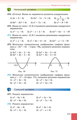 Квадратичная функция
115
Начальный уровень
472. (Óñòíî). Êàêèå èç íåðàâåíñòâ ÿâëÿþòñÿ êâàäðàòíûìè:
1) 2x + 3 > 0; 2) 3x2 – 7x – 5 I 0; 3) < 0;
4) 9x2 – 3x3 J 0; 5) x2 + 7x < 0; 6) x2 + 9 I 0?
473. Êàêèå èç ÷èñåë –3; 0; 2 ÿâëÿþòñÿ ðåøåíèÿìè êâàäðàòíîãî
íåðàâåíñòâà:
1) x2 – x > 0; 2) x2 – x + 2 > 0; 3) 4x2 + 3x – 1 < 0?
474. Êàêèå èç ÷èñåë –2; 0; 1 ÿâëÿþòñÿ ðåøåíèÿìè êâàäðàòíîãî
íåðàâåíñòâà:
1) x2 + x > 0; 2) x2 + 6x + 8 < 0; 3) 3x2 – x + 2 > 0?
475. Èñïîëüçóÿ ñõåìàòè÷åñêîå èçîáðàæåíèå ãðàôèêà ôóíê-
öèè y  2x2 + 3x – 5 (ðèñ. 70), çàïèøèòå ðåøåíèÿ íåðàâåí-
ñòâà:
1) 2x2 + 3x – 5 > 0; 2) 2x2 + 3x – 5 I 0;
3) 2x2 + 3x – 5 < 0; 4) 2x2 + 3x – 5 J 0.
Ðèñ. 70 Ðèñ. 71
476. Èñïîëüçóÿ ñõåìàòè÷åñêîå èçîáðàæåíèå ãðàôèêà ôóíê-
öèè y  –x2 + 2x (ðèñ. 71), çàïèøèòå ðåøåíèÿ íåðàâåíñòâà:
1) –x2 + 2x < 0; 2) –x2 + 2x J 0;
3) –x2 + 2x > 0; 4) –x2 + 2x I 0.
Средний уровень
477. Ðåøèòå íåðàâåíñòâî:
1) x2 – 3x I 0; 2) x2 + 5x < 0;
3) –x2 + 8x J 0; 4) –x2 – 7x > 0.
478. Ðåøèòå íåðàâåíñòâî:
1) x2 – 6x < 0; 2) x2 + 2x I 0;
3) –x2 + 7x > 0; 4) –x2 – x J 0.
 