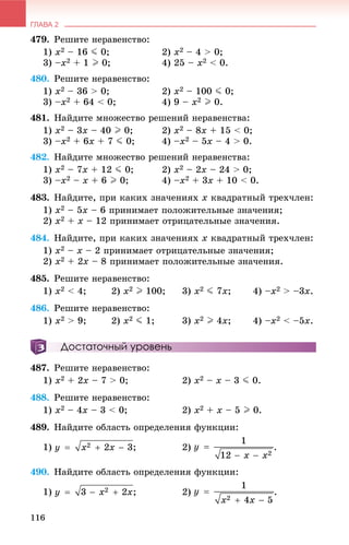 ГЛАВА 2
116
479. Ðåøèòå íåðàâåíñòâî:
1) x2 – 16 J 0; 2) x2 – 4 > 0;
3) –x2 + 1 I 0; 4) 25 – x2 < 0.
480. Ðåøèòå íåðàâåíñòâî:
1) x2 – 36 > 0; 2) x2 – 100 J 0;
3) –x2 + 64 < 0; 4) 9 – x2 I 0.
481. Íàéäèòå ìíîæåñòâî ðåøåíèé íåðàâåíñòâà:
1) x2 – 3x – 40 I 0; 2) x2 – 8x + 15 < 0;
3) –x2 + 6x + 7 J 0; 4) –x2 – 5x – 4 > 0.
482. Íàéäèòå ìíîæåñòâî ðåøåíèé íåðàâåíñòâà:
1) x2 – 7x + 12 J 0; 2) x2 – 2x – 24 > 0;
3) –x2 – x + 6 I 0; 4) –x2 + 3x + 10 < 0.
483. Íàéäèòå, ïðè êàêèõ çíà÷åíèÿõ x êâàäðàòíûé òðåõ÷ëåí:
1) x2 – 5x – 6 ïðèíèìàåò ïîëîæèòåëüíûå çíà÷åíèÿ;
2) x2 + x – 12 ïðèíèìàåò îòðèöàòåëüíûå çíà÷åíèÿ.
484. Íàéäèòå, ïðè êàêèõ çíà÷åíèÿõ x êâàäðàòíûé òðåõ÷ëåí:
1) x2 – x – 2 ïðèíèìàåò îòðèöàòåëüíûå çíà÷åíèÿ;
2) x2 + 2x – 8 ïðèíèìàåò ïîëîæèòåëüíûå çíà÷åíèÿ.
485. Ðåøèòå íåðàâåíñòâî:
1) x2 < 4; 2) x2 I 100; 3) x2 J 7x; 4) –x2 > –3x.
486. Ðåøèòå íåðàâåíñòâî:
1) x2 > 9; 2) x2 J 1; 3) x2 I 4x; 4) –x2 < –5x.
Достаточный уровень
487. Ðåøèòå íåðàâåíñòâî:
1) x2 + 2x – 7 > 0; 2) x2 – x – 3 J 0.
488. Ðåøèòå íåðàâåíñòâî:
1) x2 – 4x – 3 < 0; 2) x2 + x – 5 I 0.
489. Íàéäèòå îáëàñòü îïðåäåëåíèÿ ôóíêöèè:
1) ; 2) .
490. Íàéäèòå îáëàñòü îïðåäåëåíèÿ ôóíêöèè:
1) ; 2) .
 