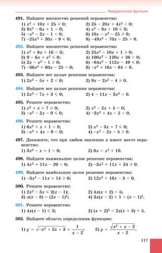 Квадратичная функция
117
491. Íàéäèòå ìíîæåñòâî ðåøåíèé íåðàâåíñòâà:
1) x2 + 10x + 25 I 0; 2) 25 – 20x + 4x2 < 0;
3) 9x2 – 6x + 1 > 0; 4) x2 – 8x + 16 J 0;
5) –x2 – 2x – 1 < 0; 6) 10x – x2 – 25 I 0;
7) –25x2 + 30x – 9 J 0; 8) –49x2 – 70x – 25 > 0.
492. Íàéäèòå ìíîæåñòâî ðåøåíèé íåðàâåíñòâà:
1) x2 + 8x + 16 < 0; 2) 25x2 – 10x + 1 I 0;
3) 9 – 6x + x2 J 0; 4) 100x2 – 120x + 36 > 0;
5) 2x – x2 – 1 I 0; 6) –64x2 – 112x – 49 J 0;
7) –36x2 + 60x – 25 > 0; 8) –x2 + 16x – 64 < 0.
493. Íàéäèòå âñå öåëûå ðåøåíèÿ íåðàâåíñòâà:
1) 2x2 – 5x + 2 < 0; 2) 9x – 2x2 – 4 I 0.
494. Íàéäèòå âñå öåëûå ðåøåíèÿ íåðàâåíñòâà:
1) 2x2 – 7x + 3 J 0; 2) 4 – 11x – 3x2 > 0.
495. Ðåøèòå íåðàâåíñòâî:
1) x2 + x + 7 I 0; 2) x2 – 2x + 5 < 0;
3) –x2 – 2x – 9 J 0; 4) –3x2 + 4x – 5 > 0.
496. Ðåøèòå íåðàâåíñòâî:
1) 6x2 + x + 1 > 0; 2) x2 – 3x + 7 J 0;
3) –x2 + 4x – 9 < 0; 4) –x2 – 2x – 5 I 0.
497. Äîêàæèòå, ÷òî ïðè ëþáîì çíà÷åíèè x èìååò ìåñòî íåðà-
âåíñòâî:
1) 3x2 – x + 1 > 0; 2) 6x < x2 + 10.
498. Íàéäèòå íàèìåíüøåå öåëîå ðåøåíèå íåðàâåíñòâà:
1) 4x2 + 11x – 20 < 0; 2) –3x2 + 11x + 34 I 0.
499. Íàéäèòå íàèáîëüøåå öåëîå ðåøåíèå íåðàâåíñòâà:
1) –3x2 – 11x + 14 I 0; 2) 12x2 + 16x – 3 < 0.
500. Ðåøèòå íåðàâåíñòâî:
1) 2x2 – 3x J 2(x – 1); 2) 4x(x + 2) > 5;
3) x(x – 8) > (2x – 1)2; 4) 3x(x – 2) + 1 > (x – 1)2.
501. Ðåøèòå íåðàâåíñòâî:
1) 4x(x – 1) J 3; 2) (x + 2)2 < 2x(x + 3) + 5.
502. Íàéäèòå îáëàñòü îïðåäåëåíèÿ ôóíêöèè:
1) ; 2)
 