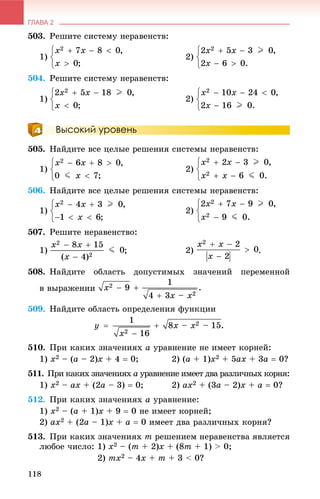 ГЛАВА 2
118
503. Ðåøèòå ñèñòåìó íåðàâåíñòâ:
1) 2)
504. Ðåøèòå ñèñòåìó íåðàâåíñòâ:
1) 2)
Высокий уровень
505. Íàéäèòå âñå öåëûå ðåøåíèÿ ñèñòåìû íåðàâåíñòâ:
1) 2)
506. Íàéäèòå âñå öåëûå ðåøåíèÿ ñèñòåìû íåðàâåíñòâ:
1) 2)
507. Ðåøèòå íåðàâåíñòâî:
1) ; 2) .
508. Íàéäèòå îáëàñòü äîïóñòèìûõ çíà÷åíèé ïåðåìåííîé
â âûðàæåíèè
509. Íàéäèòå îáëàñòü îïðåäåëåíèÿ ôóíêöèè
510. Ïðè êàêèõ çíà÷åíèÿõ a óðàâíåíèå íå èìååò êîðíåé:
1) x2 – (a – 2)x + 4  0; 2) (a + 1)x2 + 5ax + 3a  0?
511. Ïðè êàêèõ çíà÷åíèÿõ aõ óðàâíåíèå èìååò äâà ðàçëè÷íûõ êîðíÿ:
1) x2 – ax + (2a – 3)  0; 2) ax2 + (3a – 2)x + a  0?
512. Ïðè êàêèõ çíà÷åíèÿõ a óðàâíåíèå:
1) x2 – (a + 1)x + 9  0 íå èìååò êîðíåé;
2) ax2 + (2a – 1)x + a  0 èìååò äâà ðàçëè÷íûõ êîðíÿ?
513. Ïðè êàêèõ çíà÷åíèÿõ m ðåøåíèåì íåðàâåíñòâà ÿâëÿåòñÿ
ëþáîå ÷èñëî: 1) x2 – (m + 2)x + (8m + 1) > 0;
2) mx2 – 4x + m + 3 < 0?
 