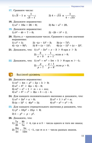 Неравенства
11
17. Ñðàâíèòå ÷èñëà:
1) è ; 2) è .
18. Äîêàæèòå íåðàâåíñòâî:
1) a2 + 10à + 26 > 0; 2) 8à < à2 + 20.
19. Äîêàæèòå íåðàâåíñòâî:
1) b2 – 4b + 7 > 0; 2) –2b < b2 + 2.
20. Ïóñòü x – ïðîèçâîëüíîå ÷èñëî. Ñðàâíèòå ñ íóëåì çíà÷åíèå
âûðàæåíèÿ:
1) x2 + 5; 2) –(x – 1)2 – 3; 3) (x – 7)2;
4) –(x + 9)2; 5) 9 + (x – 1)2; 6) (x – 1)2 + (x – 2)2.
21. Äîêàæèòå, ÷òî: 1) ïðè ;
2) , åñëè a > 0.
22. Äîêàæèòå, ÷òî: 1) ïðè m I –1;
2) , åñëè p > 0.
Высокий уровень
23. Äîêàæèòå íåðàâåíñòâî:
1) ;
2) ;
3) ;
4) .
24. Äëÿ êàæäîãî ïîëîæèòåëüíîãî çíà÷åíèÿ a äîêàæèòå, ÷òî:
1) a3 + 2a2 + a > 0; 2) a3 + 1 I a2 + a;
3) ; 4) a6 – a5 + a4 > 0.
25. Äëÿ êàæäîãî îòðèöàòåëüíîãî çíà÷åíèÿ p äîêàæèòå, ÷òî:
1) ;
2) .
26. Äîêàæèòå, ÷òî:
1) , ãäå a è b – ÷èñëà îäíîãî è òîãî æå çíàêà;
2) J –1, ãäå m è n – ÷èñëà ðàçíûõ çíàêîâ.
 