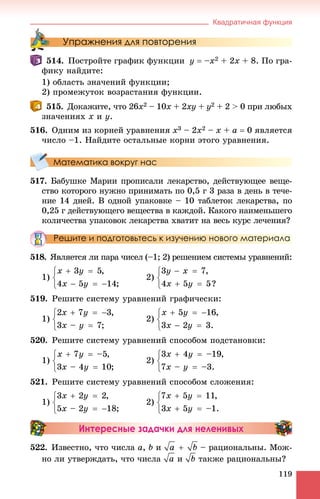 Квадратичная функция
119
Упражнения для повторения
514. Ïîñòðîéòå ãðàôèê ôóíêöèè y  –x2 + 2x + 8. Ïî ãðà-
ôèêó íàéäèòå:
1) îáëàñòü çíà÷åíèé ôóíêöèè;
2) ïðîìåæóòîê âîçðàñòàíèÿ ôóíêöèè.
515. Äîêàæèòå, ÷òî 26x2 – 10x + 2xy + y2 + 2 > 0 ïðè ëþáûõ
çíà÷åíèÿõ x è y.
516. Îäíèì èç êîðíåé óðàâíåíèÿ x3 – 2x2 – x + a  0 ÿâëÿåòñÿ
÷èñëî –1. Íàéäèòå îñòàëüíûå êîðíè ýòîãî óðàâíåíèÿ.
Математика вокруг нас
517. Áàáóøêå Ìàðèè ïðîïèñàëè ëåêàðñòâî, äåéñòâóþùåå âåùå-
ñòâî êîòîðîãî íóæíî ïðèíèìàòü ïî 0,5 ã 3 ðàçà â äåíü â òå÷å-
íèå 14 äíåé. Â îäíîé óïàêîâêå – 10 òàáëåòîê ëåêàðñòâà, ïî
0,25 ã äåéñòâóþùåãî âåùåñòâà â êàæäîé. Êàêîãî íàèìåíüøåãî
êîëè÷åñòâà óïàêîâîê ëåêàðñòâà õâàòèò íà âåñü êóðñ ëå÷åíèÿ?
Решите и подготовьтесь к изучению нового материала
518. ßâëÿåòñÿ ëè ïàðà ÷èñåë (–1; 2) ðåøåíèåì ñèñòåìû óðàâíåíèé:
1) 2)
519. Ðåøèòå ñèñòåìó óðàâíåíèé ãðàôè÷åñêè:
1) 2)
520. Ðåøèòå ñèñòåìó óðàâíåíèé ñïîñîáîì ïîäñòàíîâêè:
1) 2)
521. Ðåøèòå ñèñòåìó óðàâíåíèé ñïîñîáîì ñëîæåíèÿ:
1) 2)
Интересные задачки для неленивых
522. Èçâåñòíî, ÷òî ÷èñëà a, b è – ðàöèîíàëüíû. Ìîæ-
íî ëè óòâåðæäàòü, ÷òî ÷èñëà è òàêæå ðàöèîíàëüíû?
 