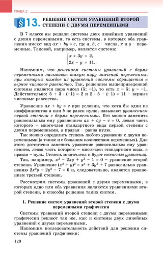 ГЛАВА 2
120
Â 7 êëàññå âû ðåøàëè ñèñòåìû äâóõ ëèíåéíûõ óðàâíåíèé
ñ äâóìÿ ïåðåìåííûìè, òî åñòü ñèñòåìû, â êîòîðûõ îáà óðàâ-
íåíèÿ èìåþò âèä ax + by  c, ãäå a, b, c – ÷èñëà, x è y – ïåðå-
ìåííûå. Òàêîâîé, íàïðèìåð, ÿâëÿåòñÿ ñèñòåìà:
Íàïîìíèì, ÷òî ðåøåíèåì ñèñòåìû óðàâíåíèé ñ äâóìÿ
ïåðåìåííûìè íàçûâàþò òàêóþ ïàðó çíà÷åíèé ïåðåìåííûõ,
ïðè êîòîðûõ êàæäîå èç óðàâíåíèé ñèñòåìû îáðàùàåòñÿ â
âåðíîå ÷èñëîâîå ðàâåíñòâî. Òàê, ðåøåíèåì âûøåïðèâåäåííîé
ñèñòåìû ÿâëÿåòñÿ ïàðà ÷èñåë (5; –1), òî åñòü x  5; y  –1.
Äåéñòâèòåëüíî: 5 + 3  (–1)  2 è 2  5 – (–1)  11 – âåðíûå
÷èñëîâûå ðàâåíñòâà.
Óðàâíåíèå ax + by  c ïðè óñëîâèè, ÷òî õîòÿ áû îäèí èç
êîýôôèöèåíòîâ a èëè b íå ðàâåí íóëþ, íàçûâàþò óðàâíåíèåì
ïåðâîé ñòåïåíè ñ äâóìÿ ïåðåìåííûìè. Åãî ìîæíî çàìåíèòü
ðàâíîñèëüíûì åìó óðàâíåíèåì ax + by – c  0, ëåâàÿ ÷àñòü
êîòîðîãî – ìíîãî÷ëåí ñòàíäàðòíîãî âèäà ïåðâîé ñòåïåíè ñ
äâóìÿ ïåðåìåííûìè, à ïðàâàÿ – ðàâíà íóëþ.
Òàê ìîæíî îïðåäåëèòü ñòåïåíü ëþáîãî óðàâíåíèÿ ñ äâóìÿ ïå-
ðåìåííûìè (à òàêæå è ñ áîëüøèì êîëè÷åñòâîì ïåðåìåííûõ). Äëÿ
ýòîãî äîñòàòî÷íî çàìåíèòü óðàâíåíèå ðàâíîñèëüíûì åìó óðàâ-
íåíèåì, ëåâàÿ ÷àñòü êîòîðîãî – ìíîãî÷ëåí ñòàíäàðòíîãî âèäà, à
ïðàâàÿ – íóëü. Ñòåïåíü ìíîãî÷ëåíà è áóäåò ñòåïåíüþ óðàâíåíèÿ.
Òàê, íàïðèìåð, x2 – 2xy + y2 – 1  0 – óðàâíåíèå âòîðîé
ñòåïåíè. Óðàâíåíèå (x2 + y)2  x4 + 3y2 + 7 ðàâíîñèëüíî óðàâ-
íåíèþ 2x2y – 2y2 – 7  0 è, ñëåäîâàòåëüíî, ÿâëÿåòñÿ óðàâíå-
íèåì òðåòüåé ñòåïåíè.
Ðàññìîòðèì ñèñòåìû óðàâíåíèé ñ äâóìÿ ïåðåìåííûìè, â
êîòîðûõ îäíî èëè îáà óðàâíåíèÿ ÿâëÿþòñÿ óðàâíåíèÿìè âòî-
ðîé ñòåïåíè, è ñïîñîáû ðåøåíèÿ òàêèõ ñèñòåì.
1. Ðåøåíèå ñèñòåì óðàâíåíèé âòîðîé ñòåïåíè ñ äâóìÿ
ïåðåìåííûìè ãðàôè÷åñêè
Ñèñòåìû óðàâíåíèé âòîðîé ñòåïåíè ñ äâóìÿ ïåðåìåííûìè
ãðàôè÷åñêè ðåøàþò òàê æå, êàê è ñèñòåìû äâóõ ëèíåéíûõ
óðàâíåíèé ñ äâóìÿ ïåðåìåííûìè.
Íàïîìíèì ïîñëåäîâàòåëüíîñòü äåéñòâèé äëÿ ðåøåíèÿ ñè-
ñòåìû óðàâíåíèé ãðàôè÷åñêè:
ÐÅØÅÍÈÅ ÑÈÑÒÅÌ ÓÐÀÂÍÅÍÈÉ ÂÒÎÐÎÉ
ÑÒÅÏÅÍÈ Ñ ÄÂÓÌß ÏÅÐÅÌÅÍÍÛÌÈ13.
 