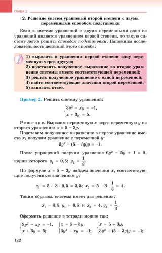 ГЛАВА 2
122
2. Ðåøåíèå ñèñòåì óðàâíåíèé âòîðîé ñòåïåíè ñ äâóìÿ
ïåðåìåííûìè ñïîñîáîì ïîäñòàíîâêè
Åñëè â ñèñòåìå óðàâíåíèé ñ äâóìÿ ïåðåìåííûìè îäíî èç
óðàâíåíèé ÿâëÿåòñÿ óðàâíåíèåì ïåðâîé ñòåïåíè, òî òàêóþ ñè-
ñòåìó ëåãêî ðåøèòü ñïîñîáîì ïîäñòàíîâêè. Íàïîìíèì ïîñëå-
äîâàòåëüíîñòü äåéñòâèé ýòîãî ñïîñîáà:
Ïðèìåð 2. Ðåøèòü ñèñòåìó óðàâíåíèé:
Ð å ø å í è å. Âûðàçèì ïåðåìåííóþ x ÷åðåç ïåðåìåííóþ y èç
âòîðîãî óðàâíåíèÿ: x  5 – 3y.
Ïîäñòàâèì ïîëó÷åííîå âûðàæåíèå â ïåðâîå óðàâíåíèå âìå-
ñòî x, ïîëó÷èì óðàâíåíèå ñ ïåðåìåííîé y:
3y2 – (5 – 3y)y  –1.
Ïîñëå óïðîùåíèé ïîëó÷èì óðàâíåíèå 6y2 – 5y + 1  0,
êîðíè êîòîðîãî ; .
Ïî ôîðìóëå x  5 – 3y íàéäåì çíà÷åíèÿ x, ñîîòâåòñòâóþ-
ùèå ïîëó÷åííûì çíà÷åíèÿì y:
; .
Òàêèì îáðàçîì, ñèñòåìà èìååò äâà ðåøåíèÿ:
, è , .
Îôîðìèòü ðåøåíèå â òåòðàäè ìîæíî òàê:
1) âûðàçèòü â óðàâíåíèè ïåðâîé ñòåïåíè îäíó ïåðå-
ìåííóþ ÷åðåç äðóãóþ;
2) ïîäñòàâèòü ïîëó÷åííîå âûðàæåíèå âî âòîðîå óðàâ-
íåíèå ñèñòåìû âìåñòî ñîîòâåòñòâóþùåé ïåðåìåííîé;
3) ðåøèòü ïîëó÷åííîå óðàâíåíèå ñ îäíîé ïåðåìåííîé;
4) íàéòè ñîîòâåòñòâóþùèå çíà÷åíèÿ âòîðîé ïåðåìåííîé;
5) çàïèñàòü îòâåò.
 