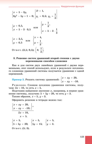 Квадратичная функция
123
èëè
èëè
Î ò â å ò. (3,5; 0,5); .
3. Ðåøåíèå ñèñòåì óðàâíåíèé âòîðîé ñòåïåíè ñ äâóìÿ
ïåðåìåííûìè ñïîñîáîì ñëîæåíèÿ
Êàê è äëÿ ñèñòåì äâóõ ëèíåéíûõ óðàâíåíèé ñ äâóìÿ ïåðå-
ìåííûìè, ýòîò ñïîñîá èñïîëüçóþò, åñëè â ðåçóëüòàòå ïî÷ëåííî-
ãî ñëîæåíèÿ óðàâíåíèé ñèñòåìû ïîëó÷àåòñÿ óðàâíåíèå ñ îäíîé
ïåðåìåííîé.
Ïðèìåð 3. Ðåøèòü ñèñòåìó óðàâíåíèé:
Ð å ø å í è å. Ñëîæèì ïî÷ëåííî óðàâíåíèÿ ñèñòåìû, ïîëó-
÷èì: 2x  10, òî åñòü x  5.
Ïîäñòàâèâ íàéäåííîå çíà÷åíèå x, íàïðèìåð, â ïåðâîå óðàâ-
íåíèå ñèñòåìû, ïîëó÷èì: 5 + 5y  20, òî åñòü y  3.
Òàêèì îáðàçîì, x  5, y  3.
Îôîðìèòü ðåøåíèå â òåòðàäè ìîæíî òàê:
Î ò â å ò. (5; 3).
 
