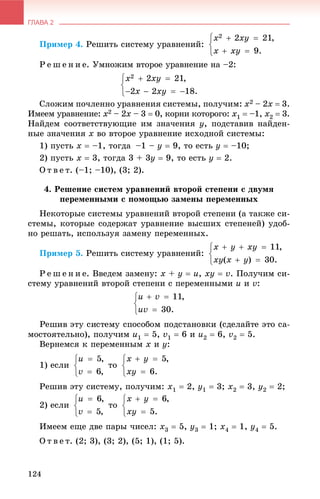 ГЛАВА 2
124
Ïðèìåð 4. Ðåøèòü ñèñòåìó óðàâíåíèé:
Ð å ø å í è å. Óìíîæèì âòîðîå óðàâíåíèå íà –2:
Ñëîæèì ïî÷ëåííî óðàâíåíèÿ ñèñòåìû, ïîëó÷èì: x2 – 2x  3.
Èìååì óðàâíåíèå: x2 – 2x – 3  0, êîðíè êîòîðîãî: x1  –1, x2  3.
Íàéäåì ñîîòâåòñòâóþùèå èì çíà÷åíèÿ y, ïîäñòàâèâ íàéäåí-
íûå çíà÷åíèÿ x âî âòîðîå óðàâíåíèå èñõîäíîé ñèñòåìû:
1) ïóñòü x  –1, òîãäà –1 – y  9, òî åñòü y  –10;
2) ïóñòü x  3, òîãäà 3 + 3y  9, òî åñòü y  2.
Î ò â å ò. (–1; –10), (3; 2).
4. Ðåøåíèå ñèñòåì óðàâíåíèé âòîðîé ñòåïåíè ñ äâóìÿ
ïåðåìåííûìè ñ ïîìîùüþ çàìåíû ïåðåìåííûõ
Íåêîòîðûå ñèñòåìû óðàâíåíèé âòîðîé ñòåïåíè (à òàêæå ñè-
ñòåìû, êîòîðûå ñîäåðæàò óðàâíåíèå âûñøèõ ñòåïåíåé) óäîá-
íî ðåøàòü, èñïîëüçóÿ çàìåíó ïåðåìåííûõ.
Ïðèìåð 5. Ðåøèòü ñèñòåìó óðàâíåíèé:
Ð å ø å í è å. Ââåäåì çàìåíó: x + y  u, xy  v. Ïîëó÷èì ñè-
ñòåìó óðàâíåíèé âòîðîé ñòåïåíè ñ ïåðåìåííûìè u è v:
ìîñòîÿòåëüíî), ïîëó÷èì u1  5, v1  6 è u2  6, v2  5.
Âåðíåìñÿ ê ïåðåìåííûì x è y:
1) åñëè òî
Ðåøèâ ýòó ñèñòåìó, ïîëó÷èì: x1  2, y1  3; x2  3, y2  2;
2) åñëè òî
Èìååì åùå äâå ïàðû ÷èñåë: x3  5, y3  1; x4  1, y4  5.
Î ò â å ò. (2; 3), (3; 2), (5; 1), (1; 5).
 