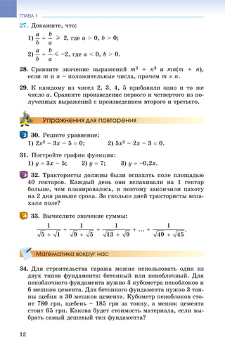 ГЛАВА 1
12
27. Äîêàæèòå, ÷òî:
1) , ãäå a > 0, b > 0;
2) J –2, ãäå a < 0, b > 0.
28. Ñðàâíèòå çíà÷åíèå âûðàæåíèé m3 + n3 è mn(m + n),
åñëè m è n – ïîëîæèòåëüíûå ÷èñëà, ïðè÷åì m  n.
29. Ê êàæäîìó èç ÷èñåë 2, 3, 4, 5 ïðèáàâèëè îäíî è òî æå
÷èñëî a. Ñðàâíèòå ïðîèçâåäåíèå ïåðâîãî è ÷åòâåðòîãî èç ïî-
ëó÷åííûõ âûðàæåíèé ñ ïðîèçâåäåíèåì âòîðîãî è òðåòüåãî.
Упражнения для повторения
30. Ðåøèòå óðàâíåíèå:
1) 2x2 – 3x – 5  0; 2) 5x2 – 2x – 3  0.
31. Ïîñòðîéòå ãðàôèê ôóíêöèè:
1) y  3x – 5; 2) y  7; 3) y  –0,2x.
32. Òðàêòîðèñòû äîëæíû áûëè âñïàõàòü ïîëå ïëîùàäüþ
40 ãåêòàðîâ. Êàæäûé äåíü îíè âñïàõèâàëè íà 1 ãåêòàð
áîëüøå, ÷åì ïëàíèðîâàëîñü, è ïîýòîìó çàêîí÷èëè ïàõîòó
íà 2 äíÿ ðàíüøå ñðîêà. Çà ñêîëüêî äíåé òðàêòîðèñòû âñïà-
õàëè ïîëå?
33. Âû÷èñëèòå çíà÷åíèå ñóììû:
.
Математика вокруг нас
34. Äëÿ ñòðîèòåëüñòâà ãàðàæà ìîæíî èñïîëüçîâàòü îäèí èç
äâóõ òèïîâ ôóíäàìåíòà: áåòîííûé èëè ïåíîáëî÷íûé. Äëÿ
ïåíîáëî÷íîãî ôóíäàìåíòà íóæíî 3 êóáîìåòðà ïåíîáëîêîâ è
6 ìåøêîâ öåìåíòà. Äëÿ áåòîííîãî ôóíäàìåíòà íóæíî 3 òîí-
íû ùåáíÿ è 30 ìåøêîâ öåìåíòà. Êóáîìåòð ïåíîáëîêîâ ñòî-
èò 780 ãðí, ùåáåíü – 185 ãðí çà òîííó, à ìåøîê öåìåíòà
ñòîèò 65 ãðí. Êàêîâà áóäåò ñòîèìîñòü ìàòåðèàëà, åñëè âû-
áðàòü ñàìûé äåøåâûé òèï ôóíäàìåíòà?
 
