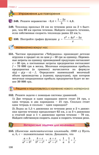 ГЛАВА 2
130
Упражнения для повторения
548. Ðåøèòå íåðàâåíñòâî –3,4 J J 4,8.
549. Òåïëîõîä ïðîïëûë 24 êì ïî òå÷åíèþ ðåêè íà 2 ÷ áûñò-
ðåå, ÷åì 60 êì ïðîòèâ òå÷åíèÿ. Íàéäèòå ñêîðîñòü òå÷åíèÿ,
åñëè ñîáñòâåííàÿ ñêîðîñòü òåïëîõîäà ðàâíà 22 êì/÷.
550. Ïîñòðîéòå ãðàôèê ôóíêöèè .
Математика вокруг нас
551. ×àñòíîå ïðåäïðèÿòèå «×åáóðàøêà» ïðîèçâîäèò äåòñêèå
èãðóøêè è ïðîäàåò èõ ïî öåíå p  50 ãðí çà åäèíèöó. Ïåðåìåí-
íûå çàòðàòû íà åäèíèöó ïðîèçâîäèìîé ïðîäóêöèè ñîñòàâëÿþò
v  30 ãðí, à ïîñòîÿííûå çàòðàòû ïðåäïðèÿòèÿ ñîñòàâëÿþò
f  70 000 ãðí â ìåñÿö. Ìåñÿ÷íàÿ îïåðàöèîííàÿ ïðèáûëü
ïðåäïðèÿòèÿ (â ãðèâíÿõ) âû÷èñëÿåòñÿ ïî ôîðìóëå
. Îïðåäåëèòå íàèìåíüøèé ìåñÿ÷íûé
îáúåì ïðîèçâîäñòâà q (åäèíèö ïðîäóêöèè), ïðè êîòîðîì
ìåñÿ÷íàÿ îïåðàöèîííàÿ ïðèáûëü ïðåäïðèÿòèÿ áóäåò íå ìå-
íåå 30 000 ãðí.
Решите и подготовьтесь к изучению нового материала
552. Ðåøèòå çàäà÷è ñ ïîìîùüþ ñèñòåìû óðàâíåíèé.
1) Äâå òåòðàäè è îäèí êàðàíäàø âìåñòå ñòîÿò 24 ãðí, à
îäíà òåòðàäü è äâà êàðàíäàøà – 21 ãðí. Ñêîëüêî ñòîèò
îäíà òåòðàäü è ñêîëüêî – îäèí êàðàíäàø?
2) Ëîäêà çà 1,5 ÷ äâèæåíèÿ ïî òå÷åíèþ ðåêè è 2 ÷ äâèæå-
íèÿ ïðîòèâ òå÷åíèÿ ïðåîäîëåâàåò 62 êì, à çà 3 ÷ äâèæåíèÿ
â ñòîÿ÷åé âîäå è 1 ÷ äâèæåíèÿ ïðîòèâ òå÷åíèÿ – 70 êì.
Íàéäèòå ñîáñòâåííóþ ñêîðîñòü ëîäêè è ñêîðîñòü òå÷åíèÿ ðåêè.
Интересные задачки для неленивых
553. (Êèåâñêàÿ ìàòåìàòè÷åñêàÿ îëèìïèàäà, 1989 ã.) Ïóñòü
a, b, c – ïîëîæèòåëüíûå ÷èñëà. Äîêàæèòå, ÷òî
 