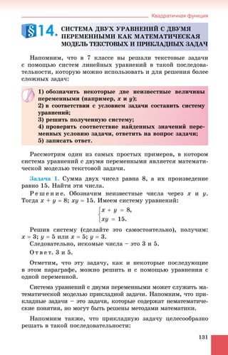 Квадратичная функция
131
Íàïîìíèì, ÷òî â 7 êëàññå âû ðåøàëè òåêñòîâûå çàäà÷è
ñ ïîìîùüþ ñèñòåì ëèíåéíûõ óðàâíåíèé â òàêîé ïîñëåäîâà-
òåëüíîñòè, êîòîðóþ ìîæíî èñïîëüçîâàòü è äëÿ ðåøåíèÿ áîëåå
ñëîæíûõ çàäà÷:
Ðàññìîòðèì îäèí èç ñàìûõ ïðîñòûõ ïðèìåðîâ, â êîòîðîì
ñèñòåìà óðàâíåíèé ñ äâóìÿ ïåðåìåííûìè ÿâëÿåòñÿ ìàòåìàòè-
÷åñêîé ìîäåëüþ òåêñòîâîé çàäà÷è.
Çàäà÷à 1. Ñóììà äâóõ ÷èñåë ðàâíà 8, à èõ ïðîèçâåäåíèå
ðàâíî 15. Íàéòè ýòè ÷èñëà.
Ð å ø å í è å. Îáîçíà÷èì íåèçâåñòíûå ÷èñëà ÷åðåç x è y.
Òîãäà x + y  8; xy  15. Èìååì ñèñòåìó óðàâíåíèé:
Ðåøèâ ñèñòåìó (ñäåëàéòå ýòî ñàìîñòîÿòåëüíî), ïîëó÷èì:
x  3; y  5 èëè x  5; y  3.
Ñëåäîâàòåëüíî, èñêîìûå ÷èñëà – ýòî 3 è 5.
Î ò â å ò. 3 è 5.
Îòìåòèì, ÷òî ýòó çàäà÷ó, êàê è íåêîòîðûå ïîñëåäóþùèå
â ýòîì ïàðàãðàôå, ìîæíî ðåøèòü è ñ ïîìîùüþ óðàâíåíèÿ ñ
îäíîé ïåðåìåííîé.
Ñèñòåìà óðàâíåíèé ñ äâóìÿ ïåðåìåííûìè ìîæåò ñëóæèòü ìà-
òåìàòè÷åñêîé ìîäåëüþ ïðèêëàäíîé çàäà÷è. Íàïîìíèì, ÷òî ïðè-
êëàäíûå çàäà÷è – ýòî çàäà÷è, êîòîðûå ñîäåðæàò íåìàòåìàòè÷å-
ñêèå ïîíÿòèÿ, íî ìîãóò áûòü ðåøåíû ìåòîäàìè ìàòåìàòèêè.
Íàïîìíèì òàêæå, ÷òî ïðèêëàäíóþ çàäà÷ó öåëåñîîáðàçíî
ðåøàòü â òàêîé ïîñëåäîâàòåëüíîñòè:
ÑÈÑÒÅÌÀ ÄÂÓÕ ÓÐÀÂÍÅÍÈÉ Ñ ÄÂÓÌß
ÏÅÐÅÌÅÍÍÛÌÈ ÊÀÊ ÌÀÒÅÌÀÒÈ×ÅÑÊÀß
ÌÎÄÅËÜ ÒÅÊÑÒÎÂÛÕ È ÏÐÈÊËÀÄÍÛÕ ÇÀÄÀ×
14.
1) îáîçíà÷èòü íåêîòîðûå äâå íåèçâåñòíûå âåëè÷èíû
ïåðåìåííûìè (íàïðèìåð, x è y);
2) â ñîîòâåòñòâèè ñ óñëîâèåì çàäà÷è ñîñòàâèòü ñèñòåìó
óðàâíåíèé;
3) ðåøèòü ïîëó÷åííóþ ñèñòåìó;
4) ïðîâåðèòü ñîîòâåòñòâèå íàéäåííûõ çíà÷åíèé ïåðå-
ìåííûõ óñëîâèþ çàäà÷è, îòâåòèòü íà âîïðîñ çàäà÷è;
5) çàïèñàòü îòâåò.
 
