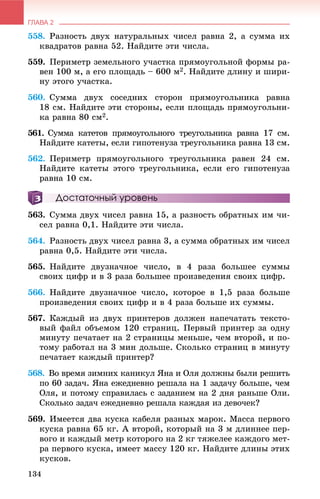 ГЛАВА 2
134
558. Ðàçíîñòü äâóõ íàòóðàëüíûõ ÷èñåë ðàâíà 2, à ñóììà èõ
êâàäðàòîâ ðàâíà 52. Íàéäèòå ýòè ÷èñëà.
559. Ïåðèìåòð çåìåëüíîãî ó÷àñòêà ïðÿìîóãîëüíîé ôîðìû ðà-
âåí 100 ì, à åãî ïëîùàäü – 600 ì2. Íàéäèòå äëèíó è øèðè-
íó ýòîãî ó÷àñòêà.
560. Ñóììà äâóõ ñîñåäíèõ ñòîðîí ïðÿìîóãîëüíèêà ðàâíà
18 ñì. Íàéäèòå ýòè ñòîðîíû, åñëè ïëîùàäü ïðÿìîóãîëüíè-
êà ðàâíà 80 ñì2.
561. Ñóììà êàòåòîâ ïðÿìîóãîëüíîãî òðåóãîëüíèêà ðàâíà 17 ñì.
Íàéäèòå êàòåòû, åñëè ãèïîòåíóçà òðåóãîëüíèêà ðàâíà 13 ñì.
562. Ïåðèìåòð ïðÿìîóãîëüíîãî òðåóãîëüíèêà ðàâåí 24 ñì.
Íàéäèòå êàòåòû ýòîãî òðåóãîëüíèêà, åñëè åãî ãèïîòåíóçà
ðàâíà 10 ñì.
Достаточный уровень
563. Ñóììà äâóõ ÷èñåë ðàâíà 15, à ðàçíîñòü îáðàòíûõ èì ÷è-
ñåë ðàâíà 0,1. Íàéäèòå ýòè ÷èñëà.
564. Ðàçíîñòü äâóõ ÷èñåë ðàâíà 3, à ñóììà îáðàòíûõ èì ÷èñåë
ðàâíà 0,5. Íàéäèòå ýòè ÷èñëà.
565. Íàéäèòå äâóçíà÷íîå ÷èñëî, â 4 ðàçà áîëüøåå ñóììû
ñâîèõ öèôð è â 3 ðàçà áîëüøåå ïðîèçâåäåíèÿ ñâîèõ öèôð.
566. Íàéäèòå äâóçíà÷íîå ÷èñëî, êîòîðîå â 1,5 ðàçà áîëüøå
ïðîèçâåäåíèÿ ñâîèõ öèôð è â 4 ðàçà áîëüøå èõ ñóììû.
567. Êàæäûé èç äâóõ ïðèíòåðîâ äîëæåí íàïå÷àòàòü òåêñòî-
âûé ôàéë îáúåìîì 120 ñòðàíèö. Ïåðâûé ïðèíòåð çà îäíó
ìèíóòó ïå÷àòàåò íà 2 ñòðàíèöû ìåíüøå, ÷åì âòîðîé, è ïî-
òîìó ðàáîòàë íà 3 ìèí äîëüøå. Ñêîëüêî ñòðàíèö â ìèíóòó
ïå÷àòàåò êàæäûé ïðèíòåð?
568. Âî âðåìÿ çèìíèõ êàíèêóë ßíà è Îëÿ äîëæíû áûëè ðåøèòü
ïî 60 çàäà÷. ßíà åæåäíåâíî ðåøàëà íà 1 çàäà÷ó áîëüøå, ÷åì
Îëÿ, è ïîòîìó ñïðàâèëàñü ñ çàäàíèåì íà 2 äíÿ ðàíüøå Îëè.
Ñêîëüêî çàäà÷ åæåäíåâíî ðåøàëà êàæäàÿ èç äåâî÷åê?
569. Èìååòñÿ äâà êóñêà êàáåëÿ ðàçíûõ ìàðîê. Ìàññà ïåðâîãî
êóñêà ðàâíà 65 êã. À âòîðîé, êîòîðûé íà 3 ì äëèííåå ïåð-
âîãî è êàæäûé ìåòð êîòîðîãî íà 2 êã òÿæåëåå êàæäîãî ìåò-
ðà ïåðâîãî êóñêà, èìååò ìàññó 120 êã. Íàéäèòå äëèíû ýòèõ
êóñêîâ.
 