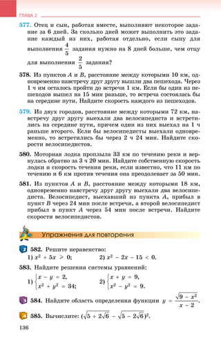 ГЛАВА 2
136
577. Îòåö è ñûí, ðàáîòàÿ âìåñòå, âûïîëíÿþò íåêîòîðîå çàäà-
íèå çà 6 äíåé. Çà ñêîëüêî äíåé ìîæåò âûïîëíèòü ýòî çàäà-
íèå êàæäûé èç íèõ, ðàáîòàÿ îòäåëüíî, åñëè ñûíó äëÿ
âûïîëíåíèÿ çàäàíèÿ íóæíî íà 8 äíåé áîëüøå, ÷åì îòöó
äëÿ âûïîëíåíèÿ çàäàíèÿ?
578. Èç ïóíêòîâ A èA B, ðàññòîÿíèå ìåæäó êîòîðûìè 10 êì, îä-
íîâðåìåííî íàâñòðå÷ó äðóã äðóãó âûøëè äâà ïåøåõîäà. ×åðåç
1 ÷ èì îñòàëîñü ïðîéòè äî âñòðå÷è 1 êì. Åñëè áû îäèí èç ïå-
øåõîäîâ âûøåë íà 15 ìèí ðàíüøå, òî âñòðå÷à ñîñòîÿëàñü áû
íà ñåðåäèíå ïóòè. Íàéäèòå ñêîðîñòü êàæäîãî èç ïåøåõîäîâ.
579. Èç äâóõ ãîðîäîâ, ðàññòîÿíèå ìåæäó êîòîðûìè 72 êì, íà-
âñòðå÷ó äðóã äðóãó âûåõàëè äâà âåëîñèïåäèñòà è âñòðåòè-
ëèñü íà ñåðåäèíå ïóòè, ïðè÷åì îäèí èç íèõ âûåõàë íà 1 ÷
ðàíüøå âòîðîãî. Åñëè áû âåëîñèïåäèñòû âûåõàëè îäíîâðå-
ìåííî, òî âñòðåòèëèñü áû ÷åðåç 2 ÷ 24 ìèí. Íàéäèòå ñêî-
ðîñòè âåëîñèïåäèñòîâ.
580. Ìîòîðíàÿ ëîäêà ïðîïëûëà 33 êì ïî òå÷åíèþ ðåêè è âåð-
íóëàñü îáðàòíî çà 3 ÷ 20 ìèí. Íàéäèòå ñîáñòâåííóþ ñêîðîñòü
ëîäêè è ñêîðîñòü òå÷åíèÿ ðåêè, åñëè èçâåñòíî, ÷òî 11 êì ïî
òå÷åíèþ è 6 êì ïðîòèâ òå÷åíèÿ îíà ïðåîäîëåâàåò çà 50 ìèí.
581. Èç ïóíêòîâ A è B, ðàññòîÿíèå ìåæäó êîòîðûìè 18 êì,
îäíîâðåìåííî íàâñòðå÷ó äðóã äðóãó âûåõàëè äâà âåëîñèïå-
äèñòà. Âåëîñèïåäèñò, âûåõàâøèé èç ïóíêòà A, ïðèáûë â
ïóíêò B ÷åðåç 24 ìèí ïîñëå âñòðå÷è, à âòîðîé âåëîñèïåäèñò
ïðèáûë â ïóíêò A ÷åðåç 54 ìèí ïîñëå âñòðå÷è. Íàéäèòå
ñêîðîñòè âåëîñèïåäèñòîâ.
Упражнения для повторения
582. Ðåøèòå íåðàâåíñòâî:
1) ; 2) .
583. Íàéäèòå ðåøåíèÿ ñèñòåìû óðàâíåíèé:
1) 2)
Íàéäèòå îáëàñòü îïðåäåëåíèÿ ôóíêöèè .
585. Âû÷èñëèòå: .
 