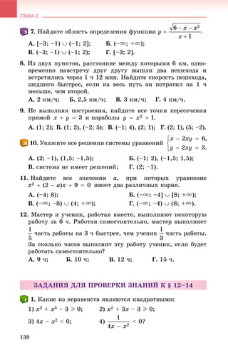 ГЛАВА 2
138
. Íàéäèòå îáëàñòü îïðåäåëåíèÿ ôóíêöèè
À. [–3; –1)  (–1; 2]; Á. (–u; +u);
Â. (–3; –1)  (–1; 2); Ã. [–3; 2].
8. Èç äâóõ ïóíêòîâ, ðàññòîÿíèå ìåæäó êîòîðûìè 6 êì, îäíî-
âðåìåííî íàâñòðå÷ó äðóã äðóãó âûøëè äâà ïåøåõîäà è
âñòðåòèëèñü ÷åðåç 1 ÷ 12 ìèí. Íàéäèòå ñêîðîñòü ïåøåõîäà,
øåäøåãî áûñòðåå, åñëè íà âåñü ïóòü îí ïîòðàòèë íà 1 ÷
ìåíüøå, ÷åì âòîðîé.
À. 2 êì/÷; Á. 2,5 êì/÷; Â. 3 êì/÷; Ã. 4 êì/÷.
9. Íå âûïîëíÿÿ ïîñòðîåíèÿ, íàéäèòå âñå òî÷êè ïåðåñå÷åíèÿ
ïðÿìîé è ïàðàáîëû .
À. (1; 2); Á. (1; 2), (–2; 5); Â. (–1; 4), (2; 1); Ã. (2; 1), (5; –2).
. Óêàæèòå âñå ðåøåíèÿ ñèñòåìû óðàâíåíèé
À. (2; –1), (1,5; –1,5); Á. (–1; 2), (–1,5; 1,5);
Â. ñèñòåìà íå èìååò ðåøåíèé; Ã. (2; –1).
11. Íàéäèòå âñå çíà÷åíèÿ a, ïðè êîòîðûõ óðàâíåíèå
èìååò äâà ðàçëè÷íûõ êîðíÿ.
À. (–4; 8); Á. (–u; –4]  [8; +u);
Â. (–u; –8)  (4; +u); Ã. (–u; –4)  (8; +u).
12. Ìàñòåð è ó÷åíèê, ðàáîòàÿ âìåñòå, âûïîëíÿþò íåêîòîðóþ
ðàáîòó çà 6 ÷. Ðàáîòàÿ ñàìîñòîÿòåëüíî, ìàñòåð âûïîëíÿåò
÷àñòü ðàáîòû íà 3 ÷ áûñòðåå, ÷åì ó÷åíèê ÷àñòü ðàáîòû.
Çà ñêîëüêî ÷àñîâ âûïîëíèò ýòó ðàáîòó ó÷åíèê, åñëè áóäåò
ðàáîòàòü ñàìîñòîÿòåëüíî?
À. 9 ÷; Á. 10 ÷; Â. 12 ÷; Ã. 15 ÷.
ÇÀÄÀÍÈß ÄËß ÏÐÎÂÅÐÊÈ ÇÍÀÍÈÉ Ê § 12–14
. Êàêèå èç íåðàâåíñòâ ÿâëÿþòñÿ êâàäðàòíûìè:
1) x2 + x3 – 3 I 0; 2) x2 + 3x – 3 I 0;
3) 4x – x2 < 0; 4) < 0?
 