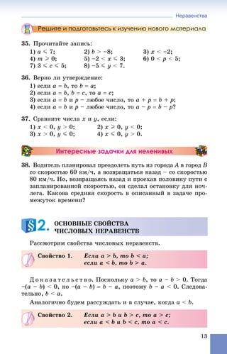 Неравенства
13
Решите и подготовьтесь к изучению нового материала
35. Ïðî÷èòàéòå çàïèñü:
1) a J 7; 2) b > –8; 3) x < –2;
4) m I 0; 5) –2 < x J 3; 6) 0 < p < 5;
7) 3 J c J 5; 8) –5 J y < 7.
36. Âåðíî ëè óòâåðæäåíèå:
1) åñëè a  b, òî b  a;
2) åñëè a  b, b  c, òî a  c;
3) åñëè a  b è p – ëþáîå ÷èñëî, òî a + p  b + p;
4) åñëè a  b è p – ëþáîå ÷èñëî, òî a – p  b – p?
37. Ñðàâíèòå ÷èñëà x è y, åñëè:
1) x < 0, y > 0; 2) x I 0, y < 0;
3) x > 0, y J 0; 4) x J 0, y > 0.
Интересные задачки для неленивых
38. Âîäèòåëü ïëàíèðîâàë ïðåîäîëåòü ïóòü èç ãîðîäà A â ãîðîäA B
ñî ñêîðîñòüþ 60 êì/÷, à âîçâðàùàòüñÿ íàçàä – ñî ñêîðîñòüþ
80 êì/÷. Íî, âîçâðàùàÿñü íàçàä è ïðîåõàâ ïîëîâèíó ïóòè ñ
çàïëàíèðîâàííîé ñêîðîñòüþ, îí ñäåëàë îñòàíîâêó äëÿ íî÷-
ëåãà. Êàêîâà ñðåäíÿÿ ñêîðîñòü â îïèñàííûé â çàäà÷å ïðî-
ìåæóòîê âðåìåíè?
Ðàññìîòðèì ñâîéñòâà ÷èñëîâûõ íåðàâåíñòâ.
Ä î ê à ç à ò å ë ü ñ ò â î. Ïîñêîëüêó à > b, òî à – b > 0. Òîãäà
–(à – b) < 0, íî –(à – b)  b – à, ïîýòîìó b – à < 0. Ñëåäîâà-
òåëüíî, b < à.
Àíàëîãè÷íî áóäåì ðàññóæäàòü è â ñëó÷àå, êîãäà à < b.
ÎÑÍÎÂÍÛÅ ÑÂÎÉÑÒÂÀ
×ÈÑËÎÂÛÕ ÍÅÐÀÂÅÍÑÒÂ2.
Ñâîéñòâî 1. Åñëè à > b, òî b < à;
åñëè à < b, òî b > à.
Ñâîéñòâî 2. Åñëè à > b è b > c, òî a > c;
åñëè a < b è b < c, òî a < c.
 