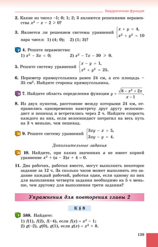 Квадратичная функция
139
2. Êàêèå èç ÷èñåë –1; 0; 1; 2; 3 ÿâëÿþòñÿ ðåøåíèÿìè íåðàâåí-
ñòâà x2 – x – 2 I 0?
3. ßâëÿåòñÿ ëè ðåøåíèåì ñèñòåìû óðàâíåíèé
1) (4; 0); 2) (1; 3)?
. Ðåøèòå íåðàâåíñòâî:
1) ; 2) .
5. Ðåøèòå ñèñòåìó óðàâíåíèé
6. Ïåðèìåòð ïðÿìîóãîëüíèêà ðàâåí 24 ñì, à åãî ïëîùàäü –
35 ñì2. Íàéäèòå ñòîðîíû ïðÿìîóãîëüíèêà.
. Íàéäèòå îáëàñòü îïðåäåëåíèÿ ôóíêöèè
8. Èç äâóõ ïóíêòîâ, ðàññòîÿíèå ìåæäó êîòîðûìè 24 êì, îò-
ïðàâèëèñü îäíîâðåìåííî íàâñòðå÷ó äðóã äðóãó âåëîñèïå-
äèñò è ïåøåõîä è âñòðåòèëèñü ÷åðåç 2 ÷. Íàéäèòå ñêîðîñòü
êàæäîãî èç íèõ, åñëè âåëîñèïåäèñò ïîòðàòèë íà âåñü ïóòü
íà 3 ÷ ìåíüøå, ÷åì ïåøåõîä.
. Ðåøèòå ñèñòåìó óðàâíåíèé
Äîïîëíèòåëüíûå çàäàíèÿ
. Íàéäèòå, ïðè êàêèõ çíà÷åíèÿõ a íå èìååò êîðíåé
óðàâíåíèå x2 + (a – 3)x + 4  0.
11. Äâà ðàáî÷èõ, ðàáîòàÿ âìåñòå, ìîãóò âûïîëíèòü íåêîòîðîå
çàäàíèå çà 12 ÷. Çà ñêîëüêî ÷àñîâ ìîæåò âûïîëíèòü ýòî çà-
äàíèå êàæäûé ðàáî÷èé, ðàáîòàÿ îäèí, åñëè îäíîìó èç íèõ
äëÿ âûïîëíåíèÿ ÷åòâåðòè çàäàíèÿ íåîáõîäèìî íà 5 ÷ ìåíü-
øå, ÷åì äðóãîìó äëÿ âûïîëíåíèÿ òðåòè çàäàíèÿ?
Óïðàæíåíèÿ äëÿ ïîâòîðåíèÿ ãëàâû 2
588. Íàéäèòå:
1) f(1), f(2), f(–4), åñëè f(x)  x2 – 1;
2) g(–2), g(0), g(1), åñëè g(x)  x3 + 8.
Ê § 8
 