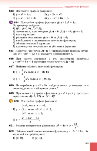 Квадратичная функция
143
613. Ïîñòðîéòå ãðàôèê ôóíêöèè:
1) y  x2 – 4x; 2) y  2x – x2;
3) y  x2 – 2x + 3; 4) y  –x2 + 6x – 8.
614. Ïîñòðîéòå ãðàôèê ôóíêöèè f(x)  2x2 + 4x.
Ïî ãðàôèêó íàéäèòå:
1) f(1), f(–0,5), f(–2,5);
2) çíà÷åíèÿ x, ïðè êîòîðûõ f(x)  6; f(x)  –2; f(x)  2;
3) íóëè ôóíêöèè;
4) ðåøåíèå íåðàâåíñòâ f(x) < 0 è f(x) > 0;
5) íàèáîëüøåå è íàèìåíüøåå çíà÷åíèÿ ôóíêöèè;
6) îáëàñòü çíà÷åíèé ôóíêöèè;
7) ïðîìåæóòêè âîçðàñòàíèÿ è óáûâàíèÿ ôóíêöèè.
615. Èçâåñòíî, ÷òî òî÷êà A(–1; 4) ïðèíàäëåæèò ãðàôèêó ôóíê-
öèè y  –2x2 + 3x + c. Íàéäèòå êîýôôèöèåíò c.
616. Ïðè êàêîì çíà÷åíèè a îñü ñèììåòðèè ïàðàáîëû
y  ax2 + 8x + 1 ïðîõîäèò ÷åðåç òî÷êó A(2; –3)?
617. Íàéäèòå îáëàñòü çíà÷åíèé ôóíêöèè:
1) , åñëè x  [–2; 4];
2) , åñëè x  [–9; 3].
618. Íà ïàðàáîëå y  x2 – 3x íàéäèòå òî÷êè, ó êîòîðûõ ðàç-
íîñòü îðäèíàòû è àáñöèññû ðàâíà 5.
619. Ïðè êàêèõ p è q ãðàôèê ôóíêöèè y  x2 + px + q ïðîõîäèò
÷åðåç òî÷êè A(–2; 22) è B(1; 4)?
620. Ïîñòðîéòå ãðàôèê ôóíêöèè:
1)
2) .
621. Ðåøèòå ãðàôè÷åñêè óðàâíåíèå x2 – 4x + 3  .
622. Íàéäèòå íàèáîëüøåå çíà÷åíèå ôóíêöèè y  –2x2 + 6x – 5,
çàäàííîé íà ïðîìåæóòêå:
1) [0; 2]; 2) [2; 4].
 