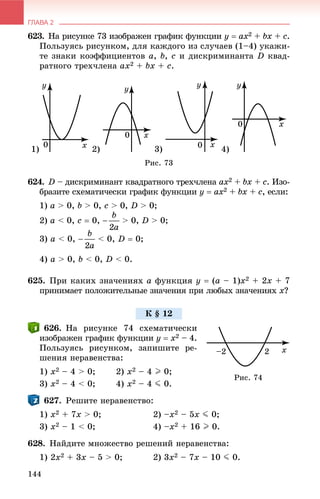 ГЛАВА 2
144
623. Íà ðèñóíêå 73 èçîáðàæåí ãðàôèê ôóíêöèè y  ax2 + bx +x c.
Ïîëüçóÿñü ðèñóíêîì, äëÿ êàæäîãî èç ñëó÷àåâ (1–4) óêàæè-
òå çíàêè êîýôôèöèåíòîâ a, b, c è äèñêðèìèíàíòà D êâàä-
ðàòíîãî òðåõ÷ëåíà ax2 + bx + c.
1) 2) 3) 4)
Ðèñ. 73
624. D – äèñêðèìèíàíò êâàäðàòíîãî òðåõ÷ëåíà ax2 + bx +x c. Èçî-
áðàçèòå ñõåìàòè÷åñêè ãðàôèê ôóíêöèè y  ax2 + bx +x c, åñëè:
1) a > 0, b > 0, c > 0, D > 0;
2) a < 0, c  0, > 0, D > 0;
3) a < 0, < 0, D  0;
4) a > 0, b < 0, D < 0.
625. Ïðè êàêèõ çíà÷åíèÿõ a ôóíêöèÿ y  (a – 1)x2 + 2x + 7
ïðèíèìàåò ïîëîæèòåëüíûå çíà÷åíèÿ ïðè ëþáûõ çíà÷åíèÿõ x?
626. Íà ðèñóíêå 74 ñõåìàòè÷åñêè
èçîáðàæåí ãðàôèê ôóíêöèè y  x2 – 4.
Ïîëüçóÿñü ðèñóíêîì, çàïèøèòå ðå-
øåíèÿ íåðàâåíñòâà:
1) x2 – 4 > 0; 2) x2 – 4 I 0;
3) x2 – 4 < 0; 4) x2 – 4 J 0.
627. Ðåøèòå íåðàâåíñòâî:
1) x2 + 7x > 0; 2) –x2 – 5x J 0;
3) x2 – 1 < 0; 4) –x2 + 16 I 0.
628. Íàéäèòå ìíîæåñòâî ðåøåíèé íåðàâåíñòâà:
1) 2x2 + 3x – 5 > 0; 2) 3x2 – 7x – 10 J 0.
Ê § 12
Ðèñ. 74
 