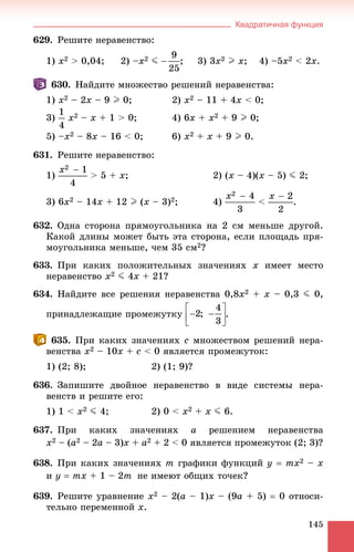 Квадратичная функция
145
629. Ðåøèòå íåðàâåíñòâî:
1) x2 > 0,04; 2) –x2 J ; 3) 3x2 I x; 4) –5x2 < 2x.
630. Íàéäèòå ìíîæåñòâî ðåøåíèé íåðàâåíñòâà:
1) x2 – 2x – 9 I 0; 2) x2 – 11 + 4x < 0;
3) x2 – x + 1 > 0; 4) 6x + x2 + 9 I 0;
5) –x2 – 8x – 16 < 0; 6) x2 + x + 9 I 0.
631. Ðåøèòå íåðàâåíñòâî:
1) > 5 + x; 2) (x – 4)(x – 5) J 2;
3) 6x2 – 14x + 12 I (x – 3)2; 4) < .
632. Îäíà ñòîðîíà ïðÿìîóãîëüíèêà íà 2 ñì ìåíüøå äðóãîé.
Êàêîé äëèíû ìîæåò áûòü ýòà ñòîðîíà, åñëè ïëîùàäü ïðÿ-
ìîóãîëüíèêà ìåíüøå, ÷åì 35 ñì2?
633. Ïðè êàêèõ ïîëîæèòåëüíûõ çíà÷åíèÿõ x èìååò ìåñòî
íåðàâåíñòâî x2 J 4x + 21?
634. Íàéäèòå âñå ðåøåíèÿ íåðàâåíñòâà 0,8x2 + x – 0,3 J 0,
ïðèíàäëåæàùèå ïðîìåæóòêó .
635. Ïðè êàêèõ çíà÷åíèÿõ c ìíîæåñòâîì ðåøåíèé íåðà-
âåíñòâà x2 – 10x + c < 0 ÿâëÿåòñÿ ïðîìåæóòîê:
1) (2; 8); 2) (1; 9)?
636. Çàïèøèòå äâîéíîå íåðàâåíñòâî â âèäå ñèñòåìû íåðà-
âåíñòâ è ðåøèòå åãî:
1) 1 < x2 J 4; 2) 0 < x2 + x J 6.
637. Ïðè êàêèõ çíà÷åíèÿõ a ðåøåíèåì íåðàâåíñòâà
x2 – (a2 – 2a – 3)x + a2 + 2 < 0 ÿâëÿåòñÿ ïðîìåæóòîê (2; 3)?
638. Ïðè êàêèõ çíà÷åíèÿõ m ãðàôèêè ôóíêöèé y  mx2 – x
è y  mx + 1 – 2m íå èìåþò îáùèõ òî÷åê?
639. Ðåøèòå óðàâíåíèå x2 – 2(a – 1)x – (9a + 5)  0 îòíîñè-
òåëüíî ïåðåìåííîé x.
 