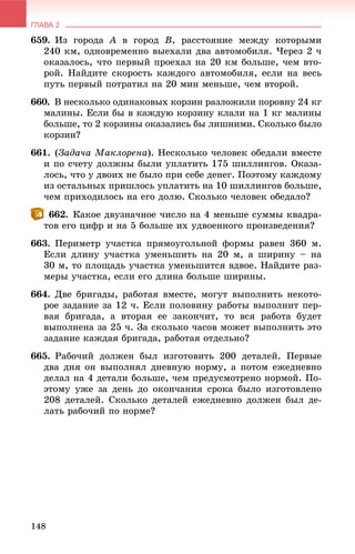 ГЛАВА 2
148
659. Èç ãîðîäà A â ãîðîä B, ðàññòîÿíèå ìåæäó êîòîðûìè
240 êì, îäíîâðåìåííî âûåõàëè äâà àâòîìîáèëÿ. ×åðåç 2 ÷
îêàçàëîñü, ÷òî ïåðâûé ïðîåõàë íà 20 êì áîëüøå, ÷åì âòî-
ðîé. Íàéäèòå ñêîðîñòü êàæäîãî àâòîìîáèëÿ, åñëè íà âåñü
ïóòü ïåðâûé ïîòðàòèë íà 20 ìèí ìåíüøå, ÷åì âòîðîé.
660. Â íåñêîëüêî îäèíàêîâûõ êîðçèí ðàçëîæèëè ïîðîâíó 24 êã
ìàëèíû. Åñëè áû â êàæäóþ êîðçèíó êëàëè íà 1 êã ìàëèíû
áîëüøå, òî 2 êîðçèíû îêàçàëèñü áû ëèøíèìè. Ñêîëüêî áûëî
êîðçèí?
661. (Çàäà÷à Ìàêëîðåíà). Íåñêîëüêî ÷åëîâåê îáåäàëè âìåñòå
è ïî ñ÷åòó äîëæíû áûëè óïëàòèòü 175 øèëëèíãîâ. Îêàçà-
ëîñü, ÷òî ó äâîèõ íå áûëî ïðè ñåáå äåíåã. Ïîýòîìó êàæäîìó
èç îñòàëüíûõ ïðèøëîñü óïëàòèòü íà 10 øèëëèíãîâ áîëüøå,
÷åì ïðèõîäèëîñü íà åãî äîëþ. Ñêîëüêî ÷åëîâåê îáåäàëî?
662. Êàêîå äâóçíà÷íîå ÷èñëî íà 4 ìåíüøå ñóììû êâàäðà-
òîâ åãî öèôð è íà 5 áîëüøå èõ óäâîåííîãî ïðîèçâåäåíèÿ?
663. Ïåðèìåòð ó÷àñòêà ïðÿìîóãîëüíîé ôîðìû ðàâåí 360 ì.
Åñëè äëèíó ó÷àñòêà óìåíüøèòü íà 20 ì, à øèðèíó – íà
30 ì, òî ïëîùàäü ó÷àñòêà óìåíüøèòñÿ âäâîå. Íàéäèòå ðàç-
ìåðû ó÷àñòêà, åñëè åãî äëèíà áîëüøå øèðèíû.
664. Äâå áðèãàäû, ðàáîòàÿ âìåñòå, ìîãóò âûïîëíèòü íåêîòî-
ðîå çàäàíèå çà 12 ÷. Åñëè ïîëîâèíó ðàáîòû âûïîëíèò ïåð-
âàÿ áðèãàäà, à âòîðàÿ åå çàêîí÷èò, òî âñÿ ðàáîòà áóäåò
âûïîëíåíà çà 25 ÷. Çà ñêîëüêî ÷àñîâ ìîæåò âûïîëíèòü ýòî
çàäàíèå êàæäàÿ áðèãàäà, ðàáîòàÿ îòäåëüíî?
665. Ðàáî÷èé äîëæåí áûë èçãîòîâèòü 200 äåòàëåé. Ïåðâûå
äâà äíÿ îí âûïîëíÿë äíåâíóþ íîðìó, à ïîòîì åæåäíåâíî
äåëàë íà 4 äåòàëè áîëüøå, ÷åì ïðåäóñìîòðåíî íîðìîé. Ïî-
ýòîìó óæå çà äåíü äî îêîí÷àíèÿ ñðîêà áûëî èçãîòîâëåíî
208 äåòàëåé. Ñêîëüêî äåòàëåé åæåäíåâíî äîëæåí áûë äå-
ëàòü ðàáî÷èé ïî íîðìå?
 