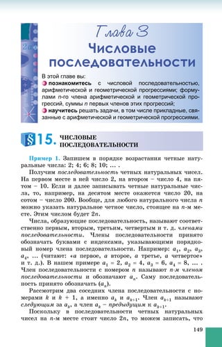 149
Ãëàâà 3
Числовые
последовательности
Ïðèìåð 1. Çàïèøåì â ïîðÿäêå âîçðàñòàíèÿ ÷åòíûå íàòó-
ðàëüíûå ÷èñëà: 2; 4; 6; 8; 10; ... .
Ïîëó÷èì ïîñëåäîâàòåëüíîñòü ÷åòíûõ íàòóðàëüíûõ ÷èñåë.
Íà ïåðâîì ìåñòå â íåé ÷èñëî 2, íà âòîðîì – ÷èñëî 4, íà ïÿ-
òîì – 10. Åñëè è äàëåå çàïèñûâàòü ÷åòíûå íàòóðàëüíûå ÷èñ-
ëà, òî, íàïðèìåð, íà äåñÿòîì ìåñòå îêàæåòñÿ ÷èñëî 20, íà
ñîòîì – ÷èñëî 200. Âîîáùå, äëÿ ëþáîãî íàòóðàëüíîãî ÷èñëà n
ìîæíî óêàçàòü íàòóðàëüíîå ÷åòíîå ÷èñëî, ñòîÿùåå íà n-ì ìå-
ñòå. Ýòèì ÷èñëîì áóäåò 2n.
×èñëà, îáðàçóþùèå ïîñëåäîâàòåëüíîñòü, íàçûâàþò ñîîòâåò-
ñòâåííî ïåðâûì, âòîðûì, òðåòüèì, ÷åòâåðòûì è ò. ä. ÷ëåíàìè
ïîñëåäîâàòåëüíîñòè. ×ëåíû ïîñëåäîâàòåëüíîñòè ïðèíÿòî
îáîçíà÷àòü áóêâàìè ñ èíäåêñàìè, óêàçûâàþùèìè ïîðÿäêî-
âûé íîìåð ÷ëåíà ïîñëåäîâàòåëüíîñòè. Íàïðèìåð: a1, a2, a3,
a4, ... (÷èòàþò: «a ïåðâîå, a âòîðîå, a òðåòüå, a ÷åòâåðòîå»
è ò. ä.). Â íàøåì ïðèìåðå a1  2, a2  4, a3  6, a4  8, ... .
×ëåí ïîñëåäîâàòåëüíîñòè ñ íîìåðîì n íàçûâàþò n-ì ÷ëåíîì
ïîñëåäîâàòåëüíîñòè è îáîçíà÷àþò an. Ñàìó ïîñëåäîâàòåëü-
íîñòü ïðèíÿòî îáîçíà÷àòü (an).
Ðàññìîòðèì äâà ñîñåäíèõ ÷ëåíà ïîñëåäîâàòåëüíîñòè ñ íî-
ìåðàìè k è k + 1, à èìåííî ak è ak+1. ×ëåí ak+1 íàçûâàþò
ñëåäóþùèì çà ak, à ÷ëåí ak – ïðåäûäóùèì ê ak+1.
Ïîñêîëüêó â ïîñëåäîâàòåëüíîñòè ÷åòíûõ íàòóðàëüíûõ
÷èñåë íà n-ì ìåñòå ñòîèò ÷èñëî 2n, òî ìîæåì çàïèñàòü, ÷òî
ЧЧислловые
последдоввательнности
В этой главе вы:
познакомитесь с числовой последовательностью,
арифметической и геометрической прогрессиями; форму-
лами n-го члена арифметической и геометрической про-
грессий, суммы n первых членов этих прогрессий;
научитесь решать задачи, в том числе прикладные, свя-
занные с арифметической и геометрической прогрессиями.
×ÈÑËÎÂÛÅ
ÏÎÑËÅÄÎÂÀÒÅËÜÍÎÑÒÈ15.
 