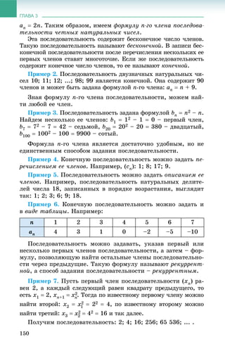 ГЛАВА 3
150
an  2n. Òàêèì îáðàçîì, èìååì ôîðìóëó n-ãî ÷ëåíà ïîñëåäîâà-
òåëüíîñòè ÷åòíûõ íàòóðàëüíûõ ÷èñåë.
Ýòà ïîñëåäîâàòåëüíîñòü ñîäåðæèò áåñêîíå÷íîå ÷èñëî ÷ëåíîâ.
Òàêóþ ïîñëåäîâàòåëüíîñòü íàçûâàþò áåñêîíå÷íîé. Â çàïèñè áåñ-
êîíå÷íîé ïîñëåäîâàòåëüíîñòè ïîñëå ïåðå÷èñëåíèÿ íåñêîëüêèõ åå
ïåðâûõ ÷ëåíîâ ñòàâÿò ìíîãîòî÷èå. Åñëè æå ïîñëåäîâàòåëüíîñòü
ñîäåðæèò êîíå÷íîå ÷èñëî ÷ëåíîâ, òî åå íàçûâàþò êîíå÷íîé.
Ïðèìåð 2. Ïîñëåäîâàòåëüíîñòü äâóçíà÷íûõ íàòóðàëüíûõ ÷è-
ñåë 10; 11; 12; ...; 98; 99 ÿâëÿåòñÿ êîíå÷íîé. Îíà ñîäåðæèò 90
÷ëåíîâ è ìîæåò áûòü çàäàíà ôîðìóëîé n-ãî ÷ëåíà: an  n + 9.
Çíàÿ ôîðìóëó n-ãî ÷ëåíà ïîñëåäîâàòåëüíîñòè, ìîæåì íàé-
òè ëþáîé åå ÷ëåí.
Ïðèìåð 3. Ïîñëåäîâàòåëüíîñòü çàäàíà ôîðìóëîé bn  n2 – n.
Íàéäåì íåñêîëüêî åå ÷ëåíîâ: b1  12 – 1  0 – ïåðâûé ÷ëåí,
b7  72 – 7  42 – ñåäüìîé, b20  202 – 20  380 – äâàäöàòûé,
b100  1002 – 100  9900 – ñîòûé.
Ôîðìóëà n-ãî ÷ëåíà ÿâëÿåòñÿ äîñòàòî÷íî óäîáíûì, íî íå
åäèíñòâåííûì ñïîñîáîì çàäàíèÿ ïîñëåäîâàòåëüíîñòè.
Ïðèìåð 4. Êîíå÷íóþ ïîñëåäîâàòåëüíîñòü ìîæíî çàäàòü ïå-
ðå÷èñëåíèåì åå ÷ëåíîâ. Íàïðèìåð, (cn): 1; 8; 17; 9.
Ïðèìåð 5. Ïîñëåäîâàòåëüíîñòü ìîæíî çàäàòü îïèñàíèåì åå
÷ëåíîâ. Íàïðèìåð, ïîñëåäîâàòåëüíîñòü íàòóðàëüíûõ äåëèòå-
ëåé ÷èñëà 18, çàïèñàííûõ â ïîðÿäêå âîçðàñòàíèÿ, âûãëÿäèò
òàê: 1; 2; 3; 6; 9; 18.
Ïðèìåð 6. Êîíå÷íóþ ïîñëåäîâàòåëüíîñòü ìîæíî çàäàòü è
â âèäå òàáëèöû. Íàïðèìåð:
n 1 2 3 4 5 6 7
an 4 3 1 0 –2 –5 –10
Ïîñëåäîâàòåëüíîñòü ìîæíî çàäàâàòü, óêàçàâ ïåðâûé èëè
íåñêîëüêî ïåðâûõ ÷ëåíîâ ïîñëåäîâàòåëüíîñòè, à çàòåì – ôîð-
ìóëó, ïîçâîëÿþùóþ íàéòè îñòàëüíûå ÷ëåíû ïîñëåäîâàòåëüíî-
ñòè ÷åðåç ïðåäûäóùèå. Òàêóþ ôîðìóëó íàçûâàþò ðåêóððåíò-
íîé, à ñïîñîá çàäàíèÿ ïîñëåäîâàòåëüíîñòè – ðåêóððåíòíûì.
Ïðèìåð 7. Ïóñòü ïåðâûé ÷ëåí ïîñëåäîâàòåëüíîñòè (xn) ðà-
âåí 2, à êàæäûé ñëåäóþùèé ðàâåí êâàäðàòó ïðåäûäóùåãî, òî
åñòü x1  2, xn+1  . Òîãäà ïî èçâåñòíîìó ïåðâîìó ÷ëåíó ìîæíî
íàéòè âòîðîé: x2   22  4, ïî èçâåñòíîìó âòîðîìó ìîæíî
íàéòè òðåòèé: x3   42  16 è òàê äàëåå.
Ïîëó÷èì ïîñëåäîâàòåëüíîñòü: 2; 4; 16; 256; 65 536; ... .
 