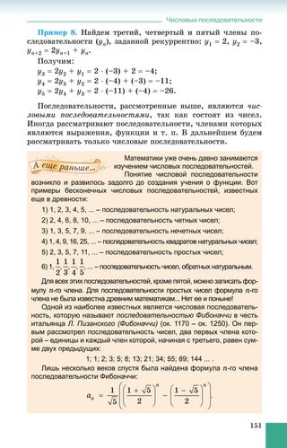 Числовые последовательности
151
Ïðèìåð 8. Íàéäåì òðåòèé, ÷åòâåðòûé è ïÿòûé ÷ëåíû ïî-
ñëåäîâàòåëüíîñòè (yn), çàäàííîé ðåêóððåíòíî: y1  2, y2  –3,
yn+2  2yn+1 + yn.
Ïîëó÷èì:
y3  2y2 + y1  2  (–3) + 2  –4;
y4  2y3 + y2  2  (–4) + (–3)  –11;
y5  2y4 + y3  2  (–11) + (–4)  –26.
Ïîñëåäîâàòåëüíîñòè, ðàññìîòðåííûå âûøå, ÿâëÿþòñÿ ÷èñ-
ëîâûìè ïîñëåäîâàòåëüíîñòÿìè, òàê êàê ñîñòîÿò èç ÷èñåë.
Èíîãäà ðàññìàòðèâàþò ïîñëåäîâàòåëüíîñòè, ÷ëåíàìè êîòîðûõ
ÿâëÿþòñÿ âûðàæåíèÿ, ôóíêöèè è ò. ï. Â äàëüíåéøåì áóäåì
ðàññìàòðèâàòü òîëüêî ÷èñëîâûå ïîñëåäîâàòåëüíîñòè.
Математики уже очень давно занимаются
изучением числовых последовательностей.
Понятие числовой последовательности
возникло и развилось задолго до создания учения о функции. Вот
примеры бесконечных числовых последовательностей, известных
еще в древности:
1) 1, 2, 3, 4, 5, ... – последовательность натуральных чисел;
2) 2, 4, 6, 8, 10, ... – последовательность четных чисел;
3) 1, 3, 5, 7, 9, ... – последовательность нечетных чисел;
4) 1, 4, 9, 16, 25, ... – последовательность квадратов натуральных чисел;
5) 2, 3, 5, 7, 11, ... – последовательность простых чисел;
6) 1, , , , , ... – последовательность чисел, обратных натуральным.
Для всех этих последовательностей, кроме пятой, можно записать фор-
мулу n-го члена. Для последовательности простых чисел формула n-го
члена не была известна древним математикам... Нет ее и поныне!
Одной из наиболее известных является числовая последователь-
ность, которую называют последовательностью Фибоначчи в честьи
итальянца Л. Пизанского (Фибоначчи) (ок. 1170 – ок. 1250). Он пер-
вым рассмотрел последовательность чисел, два первых члена кото-
рой – единицы и каждый член которой, начиная с третьего, равен сум-
ме двух предыдущих:
1; 1; 2; 3; 5; 8; 13; 21; 34; 55; 89; 144 ... .
Лишь несколько веков спустя была найдена формула n-го члена
последовательности Фибоначчи:
.
 