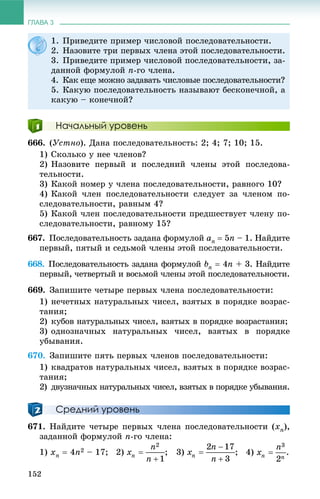 ГЛАВА 3
152
Начальный уровень
666. (Óñòíî). Äàíà ïîñëåäîâàòåëüíîñòü: 2; 4; 7; 10; 15.
1) Ñêîëüêî ó íåå ÷ëåíîâ?
2) Íàçîâèòå ïåðâûé è ïîñëåäíèé ÷ëåíû ýòîé ïîñëåäîâà-
òåëüíîñòè.
3) Êàêîé íîìåð ó ÷ëåíà ïîñëåäîâàòåëüíîñòè, ðàâíîãî 10?
4) Êàêîé ÷ëåí ïîñëåäîâàòåëüíîñòè ñëåäóåò çà ÷ëåíîì ïî-
ñëåäîâàòåëüíîñòè, ðàâíûì 4?
5) Êàêîé ÷ëåí ïîñëåäîâàòåëüíîñòè ïðåäøåñòâóåò ÷ëåíó ïî-
ñëåäîâàòåëüíîñòè, ðàâíîìó 15?
667. Ïîñëåäîâàòåëüíîñòü çàäàíà ôîðìóëîé an  5n – 1. Íàéäèòå
ïåðâûé, ïÿòûé è ñåäüìîé ÷ëåíû ýòîé ïîñëåäîâàòåëüíîñòè.
668. Ïîñëåäîâàòåëüíîñòü çàäàíà ôîðìóëîé bn  4n + 3. Íàéäèòå
ïåðâûé, ÷åòâåðòûé è âîñüìîé ÷ëåíû ýòîé ïîñëåäîâàòåëüíîñòè.
669. Çàïèøèòå ÷åòûðå ïåðâûõ ÷ëåíà ïîñëåäîâàòåëüíîñòè:
1) íå÷åòíûõ íàòóðàëüíûõ ÷èñåë, âçÿòûõ â ïîðÿäêå âîçðàñ-
òàíèÿ;
2) êóáîâ íàòóðàëüíûõ ÷èñåë, âçÿòûõ â ïîðÿäêå âîçðàñòàíèÿ;
3) îäíîçíà÷íûõ íàòóðàëüíûõ ÷èñåë, âçÿòûõ â ïîðÿäêå
óáûâàíèÿ.
670. Çàïèøèòå ïÿòü ïåðâûõ ÷ëåíîâ ïîñëåäîâàòåëüíîñòè:
1) êâàäðàòîâ íàòóðàëüíûõ ÷èñåë, âçÿòûõ â ïîðÿäêå âîçðàñ-
òàíèÿ;
2) äâóçíà÷íûõ íàòóðàëüíûõ ÷èñåë, âçÿòûõ â ïîðÿäêå óáûâàíèÿ.
Средний уровень
671. Íàéäèòå ÷åòûðå ïåðâûõ ÷ëåíà ïîñëåäîâàòåëüíîñòè (xn),
çàäàííîé ôîðìóëîé n-ãî ÷ëåíà:
1) xn  4n2 – 17; 2) ; 3) ; 4) .
1. Ïðèâåäèòå ïðèìåð ÷èñëîâîé ïîñëåäîâàòåëüíîñòè.
2. Íàçîâèòå òðè ïåðâûõ ÷ëåíà ýòîé ïîñëåäîâàòåëüíîñòè.
3. Ïðèâåäèòå ïðèìåð ÷èñëîâîé ïîñëåäîâàòåëüíîñòè, çà-
äàííîé ôîðìóëîé n-ãî ÷ëåíà.
4. Êàê åùå ìîæíî çàäàâàòü ÷èñëîâûå ïîñëåäîâàòåëüíîñòè?
5. Êàêóþ ïîñëåäîâàòåëüíîñòü íàçûâàþò áåñêîíå÷íîé, à
êàêóþ – êîíå÷íîé?
 