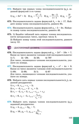 Числовые последовательности
153
672. Íàéäèòå òðè ïåðâûõ ÷ëåíà ïîñëåäîâàòåëüíîñòè (yn), çà-
äàííîé ôîðìóëîé n-ãî ÷ëåíà:
1) yn  2n2 + 3; 2) ; 3) ; 4) .
673. Ïîñëåäîâàòåëüíîñòü çàäàíà ôîðìóëîé bn  4n + 17. Íàé-
äèòå íîìåð ÷ëåíà ïîñëåäîâàòåëüíîñòè, ðàâíîãî 65.
674. Ïîñëåäîâàòåëüíîñòü çàäàíà ôîðìóëîé an  5 – 3n. Íàéäè-
òå íîìåð ÷ëåíà ïîñëåäîâàòåëüíîñòè, ðàâíîãî 46.
675. 1) Çàäàéòå òàáëèöåé ïÿòü ïåðâûõ ÷ëåíîâ ïîñëåäîâàòåëü-
íîñòè íàòóðàëüíûõ ÷èñåë, êðàòíûõ ÷èñëó 3.
2) Íàéäèòå íîìåð ÷ëåíà ýòîé ïîñëåäîâàòåëüíîñòè, ðàâíîãî
÷èñëó 12.
Достаточный уровень
676. Ïîñëåäîâàòåëüíîñòü çàäàíà ôîðìóëîé yn  2n2 – 18n + 7.
Êàêèå èç ÷èñåë ÿâëÿþòñÿ ÷ëåíàìè ýòîé ïîñëåäîâàòåëüíîñòè:
1) 7; 2) –29; 3) 50; 4) 79?
Äëÿ ÷èñåë, ÿâëÿþùèõñÿ ÷ëåíàìè ïîñëåäîâàòåëüíîñòè, óêà-
æèòå èõ íîìåðà.
677. Ïîñëåäîâàòåëüíîñòü çàäàíà ôîðìóëîé xn  n2 – 4n + 9.
Êàêèå èç ÷èñåë ÿâëÿþòñÿ ÷ëåíàìè ýòîé ïîñëåäîâàòåëüíîñòè:
1) 69; 2) 68; 3) 5; 4) 6?
Äëÿ ÷èñåë, ÿâëÿþùèõñÿ ÷ëåíàìè ïîñëåäîâàòåëüíîñòè, óêà-
æèòå èõ íîìåðà.
678. Íàéäèòå ïÿòü ïåðâûõ ÷ëåíîâ ïîñëåäîâàòåëüíîñòè (cn), çà-
äàííîé ðåêóððåíòíî:
1) c1  8, cn+1  cn – 5;
2) c1  –3, cn+1  2  cn + 3;
3) c1  –2, c2  3, cn+2  cn+1 + cn;
4) c1  0, c2  –5, cn+2  .
679. Íàéäèòå ïÿòü ïåðâûõ ÷ëåíîâ ïîñëåäîâàòåëüíîñòè (yn),
çàäàííîé ðåêóððåíòíî:
1) y1  5, yn+1  2yn – 7;
2) y1  16, y2  1, yn+2  .
 