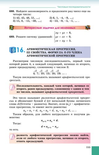 Числовые последовательности
155
688. Íàéäèòå çàêîíîìåðíîñòü è ïðîäîëæèòå ðÿä ÷èñåë åùå íà
÷åòûðå ÷èñëà:
1) 42, 45, 48, 51, ...; 2) 6, 1, –4, –9, ...;
3) 15, 0, –15, –30, ...; 4) –13, –9, –5, –1, ... .
Интересные задачки для неленивых
689. Ðåøèòå ñèñòåìó óðàâíåíèé:
Ðàññìîòðèì ÷èñëîâóþ ïîñëåäîâàòåëüíîñòü, ïåðâûé ÷ëåí
êîòîðîé ðàâåí 4, à êàæäûé ñëåäóþùèé, íà÷èíàÿ ñî âòîðîãî,
ðàâåí ïðåäûäóùåìó, ñëîæåííîìó ñ ÷èñëîì 3:
; ... .
Òàêóþ ïîñëåäîâàòåëüíîñòü íàçûâàþò àðèôìåòè÷åñêîé ïðî-
ãðåññèåé.
Ýòî ÷èñëî íàçûâàþò ðàçíîñòüþ àðèôìåòè÷åñêîé ïðîãðåñ-
ñèè è îáîçíà÷àþò áóêâîé d (îò íà÷àëüíîé áóêâû ëàòèíñêîãî
ñëîâà differentia – ðàçíîñòü). Çíà÷èò, åñëè (an) – àðèôìåòè÷å-
ñêàÿ ïðîãðåññèÿ, òî èìåþò ìåñòî ðàâåíñòâà:
a2  a1 + d, a3  a2 + d, a4  a3 + d, ... .
Òàêèì îáðàçîì, äëÿ ëþáîãî íàòóðàëüíîãî n ïîëó÷èì ðà-
âåíñòâî:
an+1  an + d.
Òîãäà:
d  an+1 – an,
òî åñòü
ÀÐÈÔÌÅÒÈ×ÅÑÊÀß ÏÐÎÃÐÅÑÑÈß,
ÅÅ ÑÂÎÉÑÒÂÀ. ÔÎÐÌÓËÀ n-ÃÎ ×ËÅÍÀ
ÀÐÈÔÌÅÒÈ×ÅÑÊÎÉ ÏÐÎÃÐÅÑÑÈÈ
16.
Ïîñëåäîâàòåëüíîñòü, êàæäûé ÷ëåí êîòîðîé, íà÷èíàÿ ñî
âòîðîãî, ðàâåí ïðåäûäóùåìó, ñëîæåííîìó ñ îäíèì è òåì
æå ÷èñëîì, íàçûâàþò àðèôìåòè÷åñêîé ïðîãðåññèåé.
ðàçíîñòü àðèôìåòè÷åñêîé ïðîãðåññèè ìîæíî íàéòè,
åñëè îò ëþáîãî ÷ëåíà ïðîãðåññèè, íà÷èíàÿ ñî âòîðîãî,
îòíÿòü ïðåäûäóùèé.
 