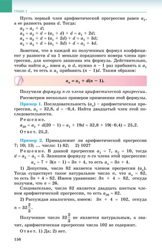 ГЛАВА 3
156
Ïóñòü ïåðâûé ÷ëåí àðèôìåòè÷åñêîé ïðîãðåññèè ðàâåí a1,
à åå ðàçíîñòü ðàâíà d. Òîãäà:
a2  a1 + d;
a3  a2 + d  (a1 + d) + d  a1 + 2d;
a4  a3 + d  (a1 + 2d) + d  a1 + 3d;
a5  a4 + d  (a1 + 3d) + d  a1 + 4d.
Çàìåòèì, ÷òî â êàæäîé èç ïîëó÷åííûõ ôîðìóë êîýôôèöè-
åíò ó ðàçíîñòè d íà 1 ìåíüøå ïîðÿäêîâîãî íîìåðà ÷ëåíà ïðî-
ãðåññèè, äëÿ êîòîðîãî çàïèñàíà ýòà ôîðìóëà. Äåéñòâèòåëüíî,
÷òîáû íàéòè an, èìåÿ a1 è d, íóæíî n – 1 ðàç ïðèáàâèòü ê a1
÷èñëî d, òî åñòü ê a1 ïðèáàâèòü (n – 1)d. Òàêèì îáðàçîì:
Ïîëó÷èëè ôîðìóëó n-ãî ÷ëåíà àðèôìåòè÷åñêîé ïðîãðåññèè.
Ðàññìîòðèì íåñêîëüêî ïðèìåðîâ ïðèìåíåíèÿ ýòîé ôîðìóëû.
Ïðèìåð 1. Ïîñëåäîâàòåëüíîñòü (an) – àðèôìåòè÷åñêàÿ ïðî-
ãðåññèÿ, a1  32,8, d  –0,4. Íàéòè äâàäöàòûé ÷ëåí ýòîé ïî-
ñëåäîâàòåëüíîñòè.
Ð å ø å í è å.
a20  a1 + d(20 – 1)  a1 + 19d  32,8 + 19(–0,4)  25,2.
Î ò â å ò. 25,2.
Ïðèìåð 2. Ïðèíàäëåæèò ëè àðèôìåòè÷åñêîé ïðîãðåññèè
7; 10; 13; ... ÷èñëî: 1) 82; 2) 102?
Ð å ø å í è å. Â äàííîé ïðîãðåññèè a1  7, a2  10, òîãäà
d  a2 – a1  3. Çàïèøåì ôîðìóëó n-ãî ÷ëåíà ýòîé ïðîãðåññèè:
an  7 + 3(n – 1)  3n + 4, òî åñòü an  3n + 4.
1) Äîïóñòèì, ÷èñëî 82 ÿâëÿåòñÿ ÷ëåíîì ïðîãðåññèè (an).
Òîãäà ñóùåñòâóåò òàêîå íàòóðàëüíîå ÷èñëî n, ÷òî an  82,
òî åñòü 3n + 4  82. Èìååì óðàâíåíèå: 3n + 4  82, îòêóäà
ïîëó÷èì, ÷òî n  26.
Ñëåäîâàòåëüíî, ÷èñëî 82 ÿâëÿåòñÿ äâàäöàòü øåñòûì ÷ëå-
íîì àðèôìåòè÷åñêîé ïðîãðåññèè, òî åñòü a26  82.
2) Ðàññóæäàÿ àíàëîãè÷íî, èìååì: 3n + 4  102, îòêóäà
n  32 .
Ïîëó÷åííîå ÷èñëî 32 íå ÿâëÿåòñÿ íàòóðàëüíûì, à çíà-
÷èò, àðèôìåòè÷åñêàÿ ïðîãðåññèÿ ÷èñëà 102 íå ñîäåðæèò.
Î ò â å ò. 1) Äà; 2) íåò.
an  a1 + d(n – 1).
 