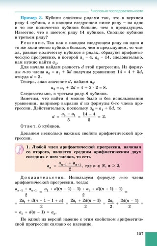 Числовые последовательности
157
Ïðèìåð 3. Êóáèêè ñëîæåíû ðÿäàìè òàê, ÷òî â âåðõíåì
ðÿäó 4 êóáèêà, à â êàæäîì ñëåäóþùåì íèæå ðÿäó – íà îäíî
è òî æå êîëè÷åñòâî êóáèêîâ áîëüøå, ÷åì â ïðåäûäóùåì.
Èçâåñòíî, ÷òî â øåñòîì ðÿäó 14 êóáèêîâ. Ñêîëüêî êóáèêîâ
â òðåòüåì ðÿäó?
Ð å ø å í è å. Òàê êàê â êàæäîì ñëåäóþùåì ðÿäó íà îäíî è
òî æå êîëè÷åñòâî êóáèêîâ áîëüøå, ÷åì â ïðåäûäóùåì, òî ÷èñ-
ëà, ðàâíûå êîëè÷åñòâó êóáèêîâ â ðÿäàõ, îáðàçóþò àðèôìåòè-
÷åñêóþ ïðîãðåññèþ, â êîòîðîé a1  4, a6  14, ñëåäîâàòåëüíî,
íàì íóæíî íàéòè a3.
Äëÿ íà÷àëà íàéäåì ðàçíîñòü d ýòîé ïðîãðåññèè. Èç ôîðìó-
ëû n-ãî ÷ëåíà a6  a1 + 5d ïîëó÷èì óðàâíåíèå: 14  4 + 5d,
îòêóäà d  2.
Òåïåðü, çíàÿ çíà÷åíèå d, íàéäåì a3:
a3  a1 + 2d  4 + 2  2  8.
Ñëåäîâàòåëüíî, â òðåòüåì ðÿäó 8 êóáèêîâ.
Çàìåòèì, ÷òî íàéòè d ìîæíî áûëî è áåç èñïîëüçîâàíèÿ
óðàâíåíèÿ, íàïðèìåð âûðàçèâ d èç ôîðìóëû 6-ãî ÷ëåíà ïðî-
ãðåññèè. Äåéñòâèòåëüíî, ïîñêîëüêó a6  a1 + 5d, òî
Î ò â å ò. 8 êóáèêîâ.
Äîêàæåì íåñêîëüêî âàæíûõ ñâîéñòâ àðèôìåòè÷åñêîé ïðî-
ãðåññèè.
Ä î ê à ç à ò å ë ü ñ ò â î. Èñïîëüçóåì ôîðìóëó n-ãî ÷ëåíà
àðèôìåòè÷åñêîé ïðîãðåññèè, òîãäà:
.
Ïî îäíîé èç âåðñèé èìåííî ñ ýòèì ñâîéñòâîì àðèôìåòè÷å-
ñêîé ïðîãðåññèè ñâÿçàíî åå íàçâàíèå.
1. Ëþáîé ÷ëåí àðèôìåòè÷åñêîé ïðîãðåññèè, íà÷èíàÿ
ñî âòîðîãî, ÿâëÿåòñÿ ñðåäíèì àðèôìåòè÷åñêèì äâóõ
ñîñåäíèõ ñ íèì ÷ëåíîâ, òî åñòü
, ãäå n  N, n II 2.
 