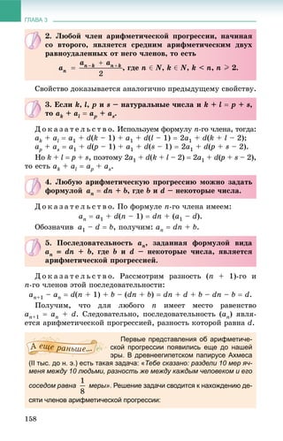 ГЛАВА 3
158
Ñâîéñòâî äîêàçûâàåòñÿ àíàëîãè÷íî ïðåäûäóùåìó ñâîéñòâó.
Ä î ê à ç à ò å ë ü ñ ò â î. Èñïîëüçóåì ôîðìóëó n-ãî ÷ëåíà, òîãäà:
ak + al  a1 + d(k – 1) + a1 + d(l – 1)  2a1 + d(k + l – 2);
apa + as  a1 + d(p(( – 1) + a1 + d(s – 1)  2a1 + d(p(( + s – 2).
Íî k + l  p + s, ïîýòîìó 2a1 + d(k + l – 2)  2a1 + d(p(( + s – 2),
òî åñòü ak + al  apa + as.
Ä î ê à ç à ò å ë ü ñ ò â î. Ïî ôîðìóëå n-ãî ÷ëåíà èìååì:
an  a1 + d(n – 1)  dn + (a1 – d).
Îáîçíà÷èâ a1 – d  b, ïîëó÷èì: an  dn + b.
Ä î ê à ç à ò å ë ü ñ ò â î. Ðàññìîòðèì ðàçíîñòü (n + 1)-ãî è
n-ãî ÷ëåíîâ ýòîé ïîñëåäîâàòåëüíîñòè:
an+1 – an  d(n + 1) + b – (dn + b)  dn + d + b – dn – b  d.
Ïîëó÷èì, ÷òî äëÿ ëþáîãî n èìååò ìåñòî ðàâåíñòâî
an+1  an + d. Ñëåäîâàòåëüíî, ïîñëåäîâàòåëüíîñòü (an) ÿâëÿ-
åòñÿ àðèôìåòè÷åñêîé ïðîãðåññèåé, ðàçíîñòü êîòîðîé ðàâíà d.
Первые представления об арифметиче-
ской прогрессии появились еще до нашей
эры. В древнеегипетском папирусе Ахмеса
(II тыс. до н. э.) есть такая задача: «Тебе сказано: раздели 10 мер яч-
меня между 10 людьми, разность же между каждым человеком и его
соседом равна меры». Решение задачи сводится к нахождению де-
сяти членов арифметической прогрессии:
2. Ëþáîé ÷ëåí àðèôìåòè÷åñêîé ïðîãðåññèè, íà÷èíàÿ
ñî âòîðîãî, ÿâëÿåòñÿ ñðåäíèì àðèôìåòè÷åñêèì äâóõ
ðàâíîóäàëåííûõ îò íåãî ÷ëåíîâ, òî åñòü
, ãäå n ‚ N, k ‚ N, k < n, n I 2.
3. Åñëè k, l, p è s – íàòóðàëüíûå ÷èñëà è k + l  p + s,
òî ak + al  apa + as.
4. Ëþáóþ àðèôìåòè÷åñêóþ ïðîãðåññèþ ìîæíî çàäàòü
ôîðìóëîé an  dn + b, ãäå b è d – íåêîòîðûå ÷èñëà.
5. Ïîñëåäîâàòåëüíîñòü an, çàäàííàÿ ôîðìóëîé âèäà
an  dn + b, ãäå b è d – íåêîòîðûå ÷èñëà, ÿâëÿåòñÿ
àðèôìåòè÷åñêîé ïðîãðåññèåé.
 