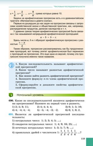 Числовые последовательности
159
a + , a + , ..., a + , сумма которых равна 10.
Задачи на арифметические прогрессии есть и в древнекитайском
трактате «Математика в девяти книгах».
Первые из дошедших до нас задач на прогрессии связаны с запро-
сами хозяйственной жизни и общественной практики, как, например,
распределение продуктов, деление наследства и т. п.
У древних греков теория арифметических прогрессий была связа-
на с так называемой непрерывной арифметической пропорцией:
.
Здесь числа a, b и c образуют арифметическую прогрессию с раз-
ностью .
Таким образом, прогрессии рассматривались как бы продолжени-
ями пропорций, вот почему эпитет арифметическая был перенесеня
с пропорций на прогрессии. Это еще одна из версий, почему эта про-
грессия получила именно такое название.
Начальный уровень
690. Êàêèå èç ïîñëåäîâàòåëüíîñòåé ÿâëÿþòñÿ àðèôìåòè÷åñêè-
ìè ïðîãðåññèÿìè? Íàçîâèòå èõ ïåðâûé ÷ëåí è ðàçíîñòü.
1) 2; 5; 8; 11; 2) 4; 4; 4; 4; 3) 0; 1; 5; 10;
4) 4; –4; 4; –4; 5) –5; –4; –3; –2; 6) 0; 1; 0; 2.
691. ßâëÿåòñÿ ëè àðèôìåòè÷åñêîé ïðîãðåññèåé ïîñëåäîâà-
òåëüíîñòü:
1) íàòóðàëüíûõ ÷èñåë: 1; 2; 3; 4; 5; ...;
2) êâàäðàòîâ íàòóðàëüíûõ ÷èñåë: 1; 4; 9; 16; 25; ...;
3) íå÷åòíûõ íàòóðàëüíûõ ÷èñåë: 1; 3; 5; 7; 9; ...;
4) ïðàâèëüíûõ äðîáåé ñ ÷èñëèòåëåì 1: ; ; ; ; ; ...?
1. Êàêóþ ïîñëåäîâàòåëüíîñòü íàçûâàþò àðèôìåòè÷åñ-
êîé ïðîãðåññèåé?
2. Êàêîå ÷èñëî íàçûâàþò ðàçíîñòüþ àðèôìåòè÷åñêîé
ïðîãðåññèè?
3. Êàê ìîæíî íàéòè ðàçíîñòü àðèôìåòè÷åñêîé ïðîãðåññèè?
4. Çàïèøèòå ôîðìóëó n-ãî ÷ëåíà àðèôìåòè÷åñêîé ïðî-
ãðåññèè.
5. Ñôîðìóëèðóéòå è äîêàæèòå ñâîéñòâà àðèôìåòè÷å-
ñêîé ïðîãðåññèè.
 