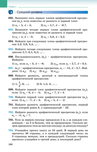 ГЛАВА 3
160
Средний уровень
692. Çàïèøèòå ïÿòü ïåðâûõ ÷ëåíîâ àðèôìåòè÷åñêîé ïðîãðåñ-
ñèè (an), åñëè èçâåñòíû åå ðàçíîñòü è ïåðâûé ÷ëåí:
1) a1  5, d  4; 2) a1  4,7, d  –0,7.
693. Çàïèøèòå ÷åòûðå ïåðâûõ ÷ëåíà àðèôìåòè÷åñêîé ïðî-
ãðåññèè (an), åñëè èçâåñòíû åå ðàçíîñòü è ïåðâûé ÷ëåí:
1) a1  4, d  –2; 2) a1  3,8, d  0,2.
694. Íàéäèòå òðè ñëåäóþùèõ ÷ëåíà àðèôìåòè÷åñêîé ïðîãðåñ-
ñèè 4,2; 3,8; 3,4; ... .
695. Íàéäèòå ÷åòûðå ñëåäóþùèõ ÷ëåíà àðèôìåòè÷åñêîé ïðî-
ãðåññèè 5,7; 6,1; 6,5; ... .
696. Ïîñëåäîâàòåëüíîñòü (an) – àðèôìåòè÷åñêàÿ ïðîãðåññèÿ.
Íàéäèòå:
1) a7, åñëè a1  3, d  –8; 2) a12, åñëè a1  2,7, d  0,4.
697. (an) – àðèôìåòè÷åñêàÿ ïðîãðåññèÿ, a1  –15, d  3,7. Íàé-
äèòå: 1) a2; 2) a5; 3) a10; 4) a101.
698. Íàéäèòå ðàçíîñòü, äåñÿòûé è âîñåìíàäöàòûé ÷ëåíû
àðèôìåòè÷åñêîé ïðîãðåññèè:
1) 1; ; 0; ...; 2) 0; 1,5; 3; ... .
699. Íàéäèòå ïåðâûé ÷ëåí àðèôìåòè÷åñêîé ïðîãðåññèè (an),
åñëè: 1) a2  8, d  –5; 2) a10  7, d  4.
700. Íàéäèòå ïåðâûé ÷ëåí àðèôìåòè÷åñêîé ïðîãðåññèè (an),
åñëè: 1) a2  –7, d  4; 2) a8  5, d  –2.
701. Íàéäèòå ðàçíîñòü àðèôìåòè÷åñêîé ïðîãðåññèè, ïåðâûé
÷ëåí êîòîðîé ðàâåí 8, à îäèííàäöàòûé – 33.
702. Íàéäèòå ðàçíîñòü àðèôìåòè÷åñêîé ïðîãðåññèè (an), åñëè
a1  –5, a9  7.
703. Òåëî çà ïåðâóþ ñåêóíäó ïðåîäîëåëî 5 ì, à çà êàæäóþ ñëå-
äóþùóþ – íà 2 ì áîëüøå, ÷åì çà ïðåäûäóùóþ. Ñêîëüêî ìå-
òðîâ ïðåîäîëåëî òåëî çà øåñòóþ ñåêóíäó; çà äåñÿòóþ ñåêóíäó?
704. Ó÷àùèéñÿ ïðî÷åë êíèãó çà 10 äíåé. Â ïåðâûé äåíü îí
ïðî÷èòàë 40 ñòðàíèö, à â êàæäûé ñëåäóþùèé ÷èòàë íà
3 ñòðàíèöû ìåíüøå, ÷åì â ïðåäûäóùèé. Ñêîëüêî ñòðàíèö
ïðî÷èòàë ó÷àùèéñÿ â òðåòèé äåíü; â ïîñëåäíèé äåíü?
 