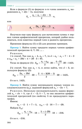 ГЛАВА 3
164
Åñëè â ôîðìóëå (1) ïî ôîðìóëå n-ãî ÷ëåíà çàìåíèòü an âû-
ðàæåíèåì a1 + d(n – 1), ïîëó÷èì:
,
èëè
Ïîëó÷èëè åùå îäíó ôîðìóëó äëÿ âû÷èñëåíèÿ ñóììû n ïåð-
âûõ ÷ëåíîâ àðèôìåòè÷åñêîé ïðîãðåññèè, êîòîðîé óäîáíî ïîëü-
çîâàòüñÿ, åñëè èçâåñòíû ïåðâûé ÷ëåí è ðàçíîñòü ïðîãðåññèè.
Ïðèìåíèì ôîðìóëû (1) è (2) äëÿ ðåøåíèÿ ïðèìåðîâ.
Ïðèìåð 1. Íàéòè ñóììó òðèäöàòè ïåðâûõ ÷ëåíîâ àðèôìå-
òè÷åñêîé ïðîãðåññèè 4; 7; 10; ... .
Ð å ø å í è å.
1-é ñïîñîá. Òàê êàê a1  4, a2  7, òî d  a2 – a1  7 – 4  3
è a30  a1 + 29d  4 + 29  3  91.
Òîãäà ïî ôîðìóëå (1): .
2-é ñïîñîá. Òàê êàê a1  4, è ëåãêî íàéòè, ÷òî d  3, èñ-
ïîëüçóåì ôîðìóëó (2):
.
Î ò â å ò. 1425.
Ïðèìåð 2. Íàéòè ñóììó âîñåìíàäöàòè ïåðâûõ ÷ëåíîâ ïî-
ñëåäîâàòåëüíîñòè (an), çàäàííîé ôîðìóëîé an  –2n + 7.
Ð å ø å í è å. Ïîñêîëüêó ïîñëåäîâàòåëüíîñòü çàäàíà ôîðìó-
ëîé an  dn + b, ãäå d  –2; b  7, òî îíà ÿâëÿåòñÿ àðèôìå-
òè÷åñêîé ïðîãðåññèåé (ïî ñâîéñòâó 5 èç ïðåäûäóùåãî ïàðà-
ãðàôà).
Èìååì:
a1  –2  1 + 7  5, a18  –2  18 + 7  –29.
Íàéäåì S18:
.
Î ò â å ò. –216.
. (2)
 
