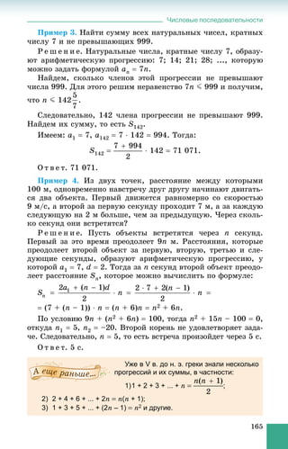 Числовые последовательности
165
Ïðèìåð 3. Íàéòè ñóììó âñåõ íàòóðàëüíûõ ÷èñåë, êðàòíûõ
÷èñëó 7 è íå ïðåâûøàþùèõ 999.
Ð å ø å í è å. Íàòóðàëüíûå ÷èñëà, êðàòíûå ÷èñëó 7, îáðàçó-
þò àðèôìåòè÷åñêóþ ïðîãðåññèþ: 7; 14; 21; 28; ..., êîòîðóþ
ìîæíî çàäàòü ôîðìóëîé an  7n.
Íàéäåì, ñêîëüêî ÷ëåíîâ ýòîé ïðîãðåññèè íå ïðåâûøàþò
÷èñëà 999. Äëÿ ýòîãî ðåøèì íåðàâåíñòâî 7n J 999 è ïîëó÷èì,
÷òî n J 142 .
Ñëåäîâàòåëüíî, 142 ÷ëåíà ïðîãðåññèè íå ïðåâûøàþò 999.
Íàéäåì èõ ñóììó, òî åñòü S142.
Èìååì: a1  7, a142  7  142  994. Òîãäà:
S142   142  71 071.
Î ò â å ò. 71 071.
Ïðèìåð 4. Èç äâóõ òî÷åê, ðàññòîÿíèå ìåæäó êîòîðûìè
100 ì, îäíîâðåìåííî íàâñòðå÷ó äðóã äðóãó íà÷èíàþò äâèãàòü-
ñÿ äâà îáúåêòà. Ïåðâûé äâèæåòñÿ ðàâíîìåðíî ñî ñêîðîñòüþ
9 ì/ñ, à âòîðîé çà ïåðâóþ ñåêóíäó ïðîõîäèò 7 ì, à çà êàæäóþ
ñëåäóþùóþ íà 2 ì áîëüøå, ÷åì çà ïðåäûäóùóþ. ×åðåç ñêîëü-
êî ñåêóíä îíè âñòðåòÿòñÿ?
Ð å ø å í è å. Ïóñòü îáúåêòû âñòðåòÿòñÿ ÷åðåç n ñåêóíä.
Ïåðâûé çà ýòî âðåìÿ ïðåîäîëååò 9n ì. Ðàññòîÿíèÿ, êîòîðûå
ïðåîäîëååò âòîðîé îáúåêò çà ïåðâóþ, âòîðóþ, òðåòüþ è ñëå-
äóþùèå ñåêóíäû, îáðàçóþò àðèôìåòè÷åñêóþ ïðîãðåññèþ, ó
êîòîðîé a1  7, d  2. Òîãäà çà n ñåêóíä âòîðîé îáúåêò ïðåîäî-
ëååò ðàññòîÿíèå Sn, êîòîðîå ìîæíî âû÷èñëèòü ïî ôîðìóëå:
 (7 + (n – 1))  n  (n + 6)n  n2 + 6n.
Ïî óñëîâèþ 9n + (n2 + 6n)  100, òîãäà n2 + 15n – 100  0,
îòêóäà n1  5, n2  –20. Âòîðîé êîðåíü íå óäîâëåòâîðÿåò çàäà-
÷å. Ñëåäîâàòåëüíî, n  5, òî åñòü âñòðå÷à ïðîèçîéäåò ÷åðåç 5 ñ.
Î ò â å ò. 5 ñ.
Уже в V в. до н. э. греки знали несколько
прогрессий и их суммы, в частности:
1)1 + 2 + 3 + ... + n  ;
2) 2 + 4 + 6 + ... + 2n  n(n + 1);
3) 1 + 3 + 5 + ... + (2n – 1)  n2 и другие.
 