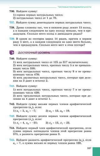 Числовые последовательности
167
736. Íàéäèòå ñóììó:
1) ñîðîêà ïåðâûõ íàòóðàëüíûõ ÷èñåë;
2) íàòóðàëüíûõ ÷èñåë îò 1 äî 70.
737. Íàéäèòå ñóììó äåâÿòíàäöàòè ïåðâûõ íàòóðàëüíûõ ÷èñåë.
738. Äðîâà ñëîæåíû òàê, ÷òî â íèæíåì ðÿäó ëåæèò 15 êîëîä,
à â êàæäîì ñëåäóþùåì íà îäíó êîëîäó ìåíüøå, ÷åì â ïðå-
äûäóùåì. Ñêîëüêî âñåãî êîëîä â äâåíàäöàòè ðÿäàõ?
739. Â îäíîì èç ñåêòîðîâ öèðêà 14 ðÿäîâ, ïðè÷åì â ïåðâîì
ðÿäó 5 ìåñò, à â êàæäîì ñëåäóþùåì íà îäíî ìåñòî áîëüøå,
÷åì â ïðåäûäóùåì. Ñêîëüêî âñåãî ìåñò â ýòîì ñåêòîðå?
Достаточный уровень
740. Íàéäèòå ñóììó:
1) âñåõ íàòóðàëüíûõ ÷èñåë îò 125 äî 317 âêëþ÷èòåëüíî;
2) âñåõ íàòóðàëüíûõ ÷èñåë, êðàòíûõ ÷èñëó 5 è íå ïðåâûøà-
þùèõ ÷èñëà 350;
3) âñåõ íàòóðàëüíûõ ÷èñåë, êðàòíûõ ÷èñëó 9 è íå ïðåâû-
øàþùèõ ÷èñëà 470;
4) âñåõ äâóçíà÷íûõ íàòóðàëüíûõ ÷èñåë, êîòîðûå ïðè äåëå-
íèè íà 3 äàþò â îñòàòêå 2.
741. Íàéäèòå ñóììó:
1) âñåõ íàòóðàëüíûõ ÷èñåë, êðàòíûõ ÷èñëó 7 è íå ïðåâû-
øàþùèõ ÷èñëà 420;
2) âñåõ òðåõçíà÷íûõ íàòóðàëüíûõ ÷èñåë, êîòîðûå ïðè äå-
ëåíèè íà 4 äàþò â îñòàòêå 1.
742. Íàéäèòå ñóììó âîñüìè ïåðâûõ ÷ëåíîâ àðèôìåòè÷åñêîé
ïðîãðåññèè (an), åñëè:
1) a1  5, a5  –7; 2) a5  13, a9  19.
743. Íàéäèòå ñóììó äåñÿòè ïåðâûõ ÷ëåíîâ àðèôìåòè÷åñêîé
ïðîãðåññèè (xn), åñëè:
1) x1  4, x6  –31; 2) x3  13, x7  23.
744. Íàéäèòå ïåðâûé ÷ëåí àðèôìåòè÷åñêîé ïðîãðåññèè, åñëè
ñóììà ïåðâûõ ïÿòíàäöàòè ÷ëåíîâ ýòîé ïðîãðåññèè ðàâíà
375, à ðàçíîñòü ïðîãðåññèè ðàâíà 3.
745. Íàéäèòå ðàçíîñòü àðèôìåòè÷åñêîé ïðîãðåññèè (an), åñëè
a1  7, à ñóììà âîñüìè åå ïåðâûõ ÷ëåíîâ ðàâíà 168.
 