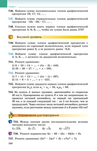 ГЛАВА 3
168
746. Íàéäèòå ñóììó ïîëîæèòåëüíûõ ÷ëåíîâ àðèôìåòè÷åñêîé
ïðîãðåññèè 19; 17; 15; ... .
747. Íàéäèòå ñóììó îòðèöàòåëüíûõ ÷ëåíîâ àðèôìåòè÷åñêîé
ïðîãðåññèè –23; –20; –17; ... .
748. Ñêîëüêî íóæíî âçÿòü ïåðâûõ ÷ëåíîâ àðèôìåòè÷åñêîé
ïðîãðåññèè 4; 6; 8; ..., ÷òîáû èõ ñóììà áûëà ðàâíà 270?
Высокий уровень
749. Íàéäèòå ñóììó ÷ëåíîâ àðèôìåòè÷åñêîé ïðîãðåññèè ñ
äâàäöàòîãî ïî ñîðîêîâîé âêëþ÷èòåëüíî, åñëè ïåðâûé ÷ëåí
ïðîãðåññèè ðàâåí 8, à åå ðàçíîñòü ðàâíà –0,6.
750. Íàéäèòå ñóììó ÷ëåíîâ àðèôìåòè÷åñêîé ïðîãðåññèè
2; 5; 8; ... ñ äåñÿòîãî ïî äâàäöàòûé âêëþ÷èòåëüíî.
751. Ðåøèòå óðàâíåíèå:
1) 6 + 10 + 14 + ... + (4x – 2)  448;
2) 33 + 30 + 27 + ... + x  195.
752. Ðåøèòå óðàâíåíèå:
1) 7 + 11 + 15 + ... + (4x – 1)  297;
2) 11 + 8 + 5 + ... + x  –221.
753. Íàéäèòå ñóììó äâàäöàòè ïåðâûõ ÷ëåíîâ àðèôìåòè÷åñêîé
ïðîãðåññèè (an), åñëè a1 + a5  16, a3a4  88.
754. Èç ïóíêòà A âûåõàë ãðóçîâèê, äâèãàþùèéñÿ ñî ñêîðîñòüþA
40 êì/÷. Îäíîâðåìåííî èç ïóíêòà B â òîì æå íàïðàâëåíèè îò-
ïðàâèëñÿ ëåãêîâîé àâòîìîáèëü, çà ïåðâûé ÷àñ ïðîåõàâøèé
50 êì, à çà êàæäûé ñëåäóþùèé ÷àñ – íà 5 êì áîëüøå, ÷åì çà
ïðåäûäóùèé. ×åðåç ñêîëüêî ÷àñîâ ëåãêîâîé àâòîìîáèëü äîãîíèò
ãðóçîâèê, åñëè ðàññòîÿíèå ìåæäó ïóíêòàìè A èA B ðàâíî 135 êì?
Упражнения для повторения
755. Ìåæäó êàêèìè äâóìÿ ïîñëåäîâàòåëüíûìè öåëûìè
÷èñëàìè íàõîäèòñÿ ÷èñëî:
1) ; 2) ; 3) ; 4) ?
756. Ðåøèòå íåðàâåíñòâî: 6x – 40 > (3x – 8)(3x + 8).
757. Ðåøèòå óðàâíåíèå: (2x2 – 1)(x2 + 3)  x2(x2 + 7).
 