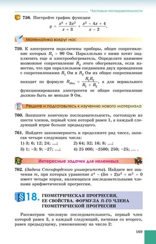 Числовые последовательности
169
758. Ïîñòðîéòå ãðàôèê ôóíêöèè
.
Математика вокруг нас
759. Ê ýëåêòðîñåòè ïîäêëþ÷åíû ïðèáîðû, îáùåå ñîïðîòèâëå-
íèå êîòîðûõ R1  90 Îì. Ïàðàëëåëüíî ñ íèìè õîòÿò ïîä-
êëþ÷èòü åùå è ýëåêòðîîáîãðåâàòåëü. Îïðåäåëèòå íàèìåíåå
âîçìîæíîå ñîïðîòèâëåíèå R2 ýòîãî îáîãðåâàòåëÿ, åñëè èç-
âåñòíî, ÷òî ïðè ïàðàëëåëüíîì ñîåäèíåíèè äâóõ ïðîâîäíèêîâ
ñ ñîïðîòèâëåíèÿìè R1 Îì è R2 Îì èõ îáùåå ñîïðîòèâëåíèå
íàõîäÿò ïî ôîðìóëå íîãî
ôóíêöèîíèðîâàíèÿ ýëåêòðîñåòè åå îáùåå ñîïðîòèâëåíèå
äîëæíî áûòü íå ìåíüøå 9 Îì.
Решите и подготовьтесь к изучению нового материала
760. Çàïèøèòå êîíå÷íóþ ïîñëåäîâàòåëüíîñòü, ñîñòîÿùóþ èç
øåñòè ÷ëåíîâ, ïåðâûé ÷ëåí êîòîðîé ðàâåí 1, à êàæäûé ñëå-
äóþùèé âòðîå áîëüøå ïðåäûäóùåãî.
761. Íàéäèòå çàêîíîìåðíîñòü è ïðîäîëæèòå ðÿä ÷èñåë, çàïè-
ñàâ ÷åòûðå ñëåäóþùèõ ÷èñëà:
1) 3; 6; 12; 24; ...; 2) 64; 32; 16; 8; ...;
3) 1; –3; 9; –27; ...; 4) 25 000; –2500; 250; –25; ... .
Интересные задачки для неленивых
762. (Çàäà÷à Ñòåíôîðäñêîãî óíèâåðñèòåòà). Íàéäèòå âñå çíà-
÷åíèÿ m, ïðè êîòîðûõ óðàâíåíèå
íàìè àðèôìåòè÷åñêîé ïðîãðåññèè.
Ðàññìîòðèì ÷èñëîâóþ ïîñëåäîâàòåëüíîñòü, ïåðâûé ÷ëåí
êîòîðîé ðàâåí 3, à êàæäûé ñëåäóþùèé, íà÷èíàÿ ñî âòîðîãî,
ðàâåí ïðåäûäóùåìó, óìíîæåííîìó íà ÷èñëî 2:
ÃÅÎÌÅÒÐÈ×ÅÑÊÀß ÏÐÎÃÐÅÑÑÈß,
ÅÅ ÑÂÎÉÑÒÂÀ. ÔÎÐÌÓËÀ n-ÃÎ ×ËÅÍÀ
ÃÅÎÌÅÒÐÈ×ÅÑÊÎÉ ÏÐÎÃÐÅÑÑÈÈ
18.
 