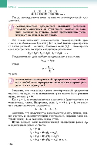 ГЛАВА 3
170
... .
Òàêóþ ïîñëåäîâàòåëüíîñòü íàçûâàþò ãåîìåòðè÷åñêîé ïðî-
ãðåññèåé.
Ýòî ÷èñëî íàçûâàþò çíàìåíàòåëåì ãåîìåòðè÷åñêîé ïðî-
ãðåññèè è îáîçíà÷àþò áóêâîé q (îò ïåðâîé áóêâû ôðàíöóçñêî-
ãî ñëîâà quotient – ÷àñòíîå). Ïîýòîìó åñëè (bn) – ãåîìåòðè÷å-
ñêàÿ ïðîãðåññèÿ, òî âåðíû ñëåäóþùèå ðàâåíñòâà:
b2  b1q; b3  b2q; b4  b3q; ... .
Ñëåäîâàòåëüíî, äëÿ ëþáîãî íàòóðàëüíîãî n ïîëó÷èì:
.
Òîãäà
,
òî åñòü
Çàìåòèì, ÷òî ïîñêîëüêó ÷ëåíû ãåîìåòðè÷åñêîé ïðîãðåññèè
îòëè÷íû îò íóëÿ, òî è çíàìåíàòåëü q íå ìîæåò áûòü ðàâíûì
íóëþ, òî åñòü q  0.
Åñëè q  1, òî ãåîìåòðè÷åñêàÿ ïðîãðåññèÿ áóäåò ñîñòîÿòü èç
îäèíàêîâûõ ÷èñåë. Íàïðèìåð, åñëè b1  –5 è q  1, òî ïîëó-
÷èì ãåîìåòðè÷åñêóþ ïðîãðåññèþ:
–5; –5; –5; –5; –5; ... .
Çàìåòèì, ÷òî ïîëó÷åííóþ ïîñëåäîâàòåëüíîñòü ìîæíî òàê-
æå ñ÷èòàòü è àðèôìåòè÷åñêîé ïðîãðåññèåé, ïåðâûé ÷ëåí êî-
òîðîé ðàâåí –5, à ðàçíîñòü ðàâíà íóëþ.
Ïóñòü ïåðâûé ÷ëåí ãåîìåòðè÷åñêîé ïðîãðåññèè ðàâåí b1,
à çíàìåíàòåëü ðàâåí q. Òîãäà
b2  b1q;
b3  b2q  (b1q)q  b1q2;
b4  b3q  (b1q2)q  b1q3;
b5  b4q  (b1q3)q  b1q4 è ò. ä.
Ãåîìåòðè÷åñêîé ïðîãðåññèåé íàçûâàþò ïîñëåäîâà-
òåëüíîñòü îòëè÷íûõ îò íóëÿ ÷èñåë, êàæäîå èç êîòî-
ðûõ, íà÷èíàÿ ñî âòîðîãî, ðàâíî ïðåäûäóùåìó, óìíî-
æåííîìó íà îäíî è òî æå ÷èñëî.
çíàìåíàòåëü ãåîìåòðè÷åñêîé ïðîãðåññèè ìîæíî íàéòè,
åñëè ëþáîé ÷ëåí ïðîãðåññèè, íà÷èíàÿ ñî âòîðîãî, ðàç-
äåëèòü íà ïðåäûäóùèé.
 