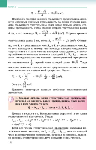ГЛАВА 3
172
2).
Ïîñêîëüêó ñòîðîíû êàæäîãî ñëåäóþùåãî òðåóãîëüíèêà ÿâëÿ-
þòñÿ ñðåäíèìè ëèíèÿìè ïðåäûäóùåãî, òî äëèíà ñòîðîíû êàæ-
äîãî ñëåäóþùåãî òðåóãîëüíèêà áóäåò âäâîå ìåíüøå äëèíû ñòî-
ðîíû ïðåäûäóùåãî. Òîãäà ñòîðîíà âòîðîãî òðåóãîëüíèêà ðàâíà
4 ñì, à åãî ïëîùàäü (ñì2). Ñòîðîíà òðåòüåãî
òðåóãîëüíèêà ðàâíà 2 ñì, òîãäà (ñì2). Î÷åâèä-
íî, ÷òî S3 â 4 ðàçà ìåíüøå, ÷åì S2, à S2 â 4 ðàçà ìåíüøå, ÷åì S1,
òî åñòü ïðèõîäèì ê âûâîäó, ÷òî ïëîùàäü êàæäîãî ñëåäóþùåãî
òðåóãîëüíèêà â 4 ðàçà ìåíüøå ïëîùàäè ïðåäûäóùåãî, è ïîýòî-
ìó íàéäåííûå ÷èñëîâûå çíà÷åíèÿ ïëîùàäåé S1; S2; S3; ... ÿâëÿ-
þòñÿ ïîñëåäîâàòåëüíûìè ÷ëåíàìè ãåîìåòðè÷åñêîé ïðîãðåññèè
ñî çíàìåíàòåëåì , ïåðâûé ÷ëåí êîòîðîé ðàâåí . Òîãäà
÷èñëîâîå çíà÷åíèå ïëîùàäè ïÿòîãî òðåóãîëüíèêà ÿâëÿåòñÿ ñîîò-
âåòñòâåííî ïÿòûì ÷ëåíîì ýòîé ïðîãðåññèè. Çíà÷èò,
(ñì2).
Î ò â å ò. ñì2.
Äîêàæåì íåêîòîðûå âàæíûå ñâîéñòâà ãåîìåòðè÷åñêîé
ïðîãðåññèè.
Ä î ê à ç à ò å ë ü ñ ò â î. Âîñïîëüçóåìñÿ ôîðìóëîé n-ãî ÷ëåíà
ãåîìåòðè÷åñêîé ïðîãðåññèè. Òîãäà:
.
Åñëè âñå ÷ëåíû ãåîìåòðè÷åñêîé ïðîãðåññèè ÿâëÿþòñÿ ïî-
ëîæèòåëüíûìè ÷èñëàìè, òî , òî åñòü êàæäûé
÷ëåí ãåîìåòðè÷åñêîé ïðîãðåññèè, íà÷èíàÿ ñî âòîðîãî, ÿâëÿåò-
ñÿ ñðåäíèì ãåîìåòðè÷åñêèì äâóõ ñîñåäíèõ ñ íèì ÷ëåíîâ.
1. Êâàäðàò ëþáîãî ÷ëåíà ãåîìåòðè÷åñêîé ïðîãðåññèè,
íà÷èíàÿ ñî âòîðîãî, ðàâåí ïðîèçâåäåíèþ äâóõ ñîñåä-
íèõ ñ íèì ÷ëåíîâ, òî åñòü
, ãäå n  2, 3, 4, 5, ...
 