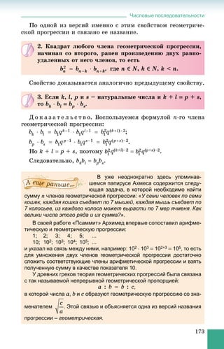 Числовые последовательности
173
Ïî îäíîé èç âåðñèé èìåííî ñ ýòèì ñâîéñòâîì ãåîìåòðè÷å-
ñêîé ïðîãðåññèè è ñâÿçàíî åå íàçâàíèå.
Ñâîéñòâî äîêàçûâàåòñÿ àíàëîãè÷íî ïðåäûäóùåìó ñâîéñòâó.
Ä î ê à ç à ò å ë ü ñ ò â î. Âîñïîëüçóåìñÿ ôîðìóëîé n-ãî ÷ëåíà
ãåîìåòðè÷åñêîé ïðîãðåññèè:
;
.
Íî k + l  p + s, ïîýòîìó q(k+l)–2  q(p( +s)–2.
Ñëåäîâàòåëüíî, bkbl  bpb bs.
В уже неоднократно здесь упоминав-
шемся папирусе Ахмеса содержится следу-
ющая задача, в которой необходимо найти
сумму n членов геометрической прогрессии: «У семи человек по семи
кошек, каждая кошка съедает по 7 мышей, каждая мышь съедает по
7 колосьев, из каждого колоса может вырасти по 7 мер ячменя. Как
велики числа этого ряда и их сумма?».
В своей работе «Псаммит» Архимед впервые сопоставил арифме-
тическую и геометрическую прогрессии:
1; 2; 3; 4; 5; ...
10; 102; 103; 104; 105; ...
и указал на связь между ними, например: 102  103  102+3  105, то есть
для умножения двух членов геометрической прогрессии достаточно
сложить соответствующие члены арифметической прогрессии и взять
полученную сумму в качестве показателя 10.
У древних греков теория геометрических прогрессий была связана
с так называемой непрерывной геометрической пропорцией:
,
в которой числа a, b и c образуют геометрическую прогрессию со зна-
менателем . Этой связью и объясняется одна из версий названия
прогрессии – геометрическая.
2. Êâàäðàò ëþáîãî ÷ëåíà ãåîìåòðè÷åñêîé ïðîãðåññèè,
íà÷èíàÿ ñî âòîðîãî, ðàâåí ïðîèçâåäåíèþ äâóõ ðàâíî-
óäàëåííûõ îò íåãî ÷ëåíîâ, òî åñòü
, ãäå n ‚‚ N, k ‚‚ N, k < n.
3. Åñëè k, l, p è s – íàòóðàëüíûå ÷èñëà è k + l  p + s,
òî bk  bl  bpb  bs.
 