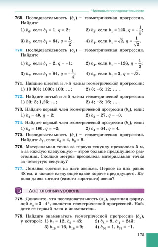 Числовые последовательности
175
769. Ïîñëåäîâàòåëüíîñòü (bn) – ãåîìåòðè÷åñêàÿ ïðîãðåññèÿ.
Íàéäèòå:
1) b6, åñëè b1  1, q  2; 2) b5, åñëè b1  125, q  ;
3) b7, åñëè b1  64, q  ; 4) b4, åñëè b1  , q  .
770. Ïîñëåäîâàòåëüíîñòü (bn) – ãåîìåòðè÷åñêàÿ ïðîãðåññèÿ.
Íàéäèòå:
1) b5, åñëè b1  2, q  –1; 2) b4, åñëè b1  –128, q  ;
3) b7, åñëè b1  64, q  ; 4) b3, åñëè b1  3, q  .
771. Íàéäèòå øåñòîé è n-é ÷ëåíû ãåîìåòðè÷åñêîé ïðîãðåññèè:
1) 10 000; 1000; 100; ...; 2) 3; –6; 12; ... .
772. Íàéäèòå ïÿòûé è n-é ÷ëåíû ãåîìåòðè÷åñêîé ïðîãðåññèè:
1) 20; 5; 1,25; ...; 2) 4; –8; 16; ... .
773. Íàéäèòå ïåðâûé ÷ëåí ãåîìåòðè÷åñêîé ïðîãðåññèè (bn), åñëè:
1) b4  40, q  2; 2) b3  27, q  –3.
774. Íàéäèòå ïåðâûé ÷ëåí ãåîìåòðè÷åñêîé ïðîãðåññèè (bn), åñëè:
1) b3  100, q  –2; 2) b4  64, q  4.
775. Ïîñëåäîâàòåëüíîñòü (bn) – ãåîìåòðè÷åñêàÿ ïðîãðåññèÿ.
Íàéäèòå b7, åñëè b6  4, b8  9.
776. Ìàòåðèàëüíàÿ òî÷êà çà ïåðâóþ ñåêóíäó ïðåîäîëåëà 5 ì,
à çà êàæäóþ ñëåäóþùóþ – âòðîå áîëüøå ïðåäûäóùåãî ðàñ-
ñòîÿíèÿ. Ñêîëüêî ìåòðîâ ïðåîäîëåëà ìàòåðèàëüíàÿ òî÷êà
çà ÷åòâåðòóþ ñåêóíäó?
777. Ëîìàíàÿ ñîñòîèò èç ïÿòè çâåíüåâ. Ïåðâîå èç íèõ ðàâíî
48 ñì, à êàæäîå ñëåäóþùåå âäâîå êîðî÷å ïðåäûäóùåãî. Êà-
êîâà äëèíà ïÿòîãî (ñàìîãî êîðîòêîãî) çâåíà?
Достаточный уровень
778. Äîêàæèòå, ÷òî ïîñëåäîâàòåëüíîñòü (xn), çàäàííàÿ ôîðìó-
ëîé xn  3  4n, ÿâëÿåòñÿ ãåîìåòðè÷åñêîé ïðîãðåññèåé. Íàé-
äèòå åå ïåðâûé ÷ëåí è çíàìåíàòåëü.
779. Íàéäèòå çíàìåíàòåëü ãåîìåòðè÷åñêîé ïðîãðåññèè (bn),
ó êîòîðîé: 1) b7  12, b9  48; 2) b8  9, b11  243;
3) b16  16, b18  9; 4) b30  1, b33  –1.
 