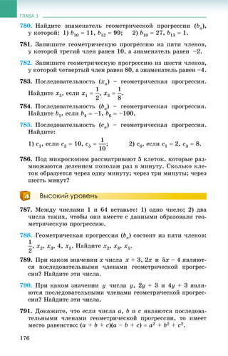 ГЛАВА 3
176
780. Íàéäèòå çíàìåíàòåëü ãåîìåòðè÷åñêîé ïðîãðåññèè (bn),
ó êîòîðîé: 1) b10  11, b12  99; 2) b10  27, b13  1.
781. Çàïèøèòå ãåîìåòðè÷åñêóþ ïðîãðåññèþ èç ïÿòè ÷ëåíîâ,
ó êîòîðîé òðåòèé ÷ëåí ðàâåí 10, à çíàìåíàòåëü ðàâåí –2.
782. Çàïèøèòå ãåîìåòðè÷åñêóþ ïðîãðåññèþ èç øåñòè ÷ëåíîâ,
ó êîòîðîé ÷åòâåðòûé ÷ëåí ðàâåí 80, à çíàìåíàòåëü ðàâåí –4.
783. Ïîñëåäîâàòåëüíîñòü (xn) – ãåîìåòðè÷åñêàÿ ïðîãðåññèÿ.
Íàéäèòå x5, åñëè x1  , x3  .
784. Ïîñëåäîâàòåëüíîñòü (bn) – ãåîìåòðè÷åñêàÿ ïðîãðåññèÿ.
Íàéäèòå b1, åñëè b4  –1, b6  –100.
785. Ïîñëåäîâàòåëüíîñòü (cn) – ãåîìåòðè÷åñêàÿ ïðîãðåññèÿ.
Íàéäèòå:
1) c1, åñëè c3  10, c5  ; 2) c6, åñëè c1  2, c3  8.
786. Ïîä ìèêðîñêîïîì ðàññìàòðèâàþò 5 êëåòîê, êîòîðûå ðàç-
ìíîæàþòñÿ äåëåíèåì ïîïîëàì ðàç â ìèíóòó. Ñêîëüêî êëå-
òîê îáðàçóåòñÿ ÷åðåç îäíó ìèíóòó; ÷åðåç òðè ìèíóòû; ÷åðåç
øåñòü ìèíóò?
Высокий уровень
787. Ìåæäó ÷èñëàìè 1 è 64 âñòàâüòå: 1) îäíî ÷èñëî; 2) äâà
÷èñëà òàêèõ, ÷òîáû îíè âìåñòå ñ äàííûìè îáðàçîâàëè ãåî-
ìåòðè÷åñêóþ ïðîãðåññèþ.
788. Ãåîìåòðè÷åñêàÿ ïðîãðåññèÿ (bn) ñîñòîèò èç ïÿòè ÷ëåíîâ:
, x2, x3, 4, x5. Íàéäèòå x2, x3, x5.
789. Ïðè êàêîì çíà÷åíèè x ÷èñëà x + 3, 2x è 5x – 4 ÿâëÿþò-
ñÿ ïîñëåäîâàòåëüíûìè ÷ëåíàìè ãåîìåòðè÷åñêîé ïðîãðåñ-
ñèè? Íàéäèòå ýòè ÷èñëà.
790. Ïðè êàêîì çíà÷åíèè y ÷èñëà y, 2y + 3 è 4y + 3 ÿâëÿ-
þòñÿ ïîñëåäîâàòåëüíûìè ÷ëåíàìè ãåîìåòðè÷åñêîé ïðîãðåñ-
ñèè? Íàéäèòå ýòè ÷èñëà.
791. Äîêàæèòå, ÷òî åñëè ÷èñëà a, b è c ÿâëÿþòñÿ ïîñëåäîâà-
òåëüíûìè ÷ëåíàìè ãåîìåòðè÷åñêîé ïðîãðåññèè, òî èìååò
ìåñòî ðàâåíñòâî: (a + b + c)(a – b + c)  a2 + b2 + c2.
 