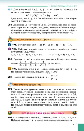 Числовые последовательности
177
792. Äëÿ íåêîòîðûõ ÷èñåë x, y, z, íè îäíî èç êîòîðûõ íå
ðàâíî íóëþ, èìååò ìåñòî ðàâåíñòâî:
(x2 + y2)(y2 + z2)  (xy + yz)2.
Äîêàæèòå, ÷òî x, y, z – ïîñëåäîâàòåëüíûå ÷ëåíû ãåîìåòðè-
÷åñêîé ïðîãðåññèè.
793. Äàí êâàäðàò ñî ñòîðîíîé 16 ñì. Ñåðåäèíû åãî ñòîðîí ÿâëÿ-
þòñÿ âåðøèíàìè âòîðîãî êâàäðàòà, à ñåðåäèíû ñòîðîí âòîðî-
ãî êâàäðàòà ÿâëÿþòñÿ âåðøèíàìè òðåòüåãî è ò. ä. Íàéäèòå
ïëîùàäü øåñòîãî êâàäðàòà, ïîñòðîåííîãî ýòèì ñïîñîáîì.
Упражнения для повторения
794. Âû÷èñëèòå: 1) 27; 2) 46; 3) 35 – 1; 4) (3 – 1)5.
795. Íàéäèòå ïåðâûé ÷ëåí è ðàçíîñòü àðèôìåòè÷åñêîé
ïðîãðåññèè (an), åñëè:
1) a2 + a4  14; a6 + a9  32; 2) a2 + a6  4; a4a3  6.
796. Äîêàæèòå, ÷òî îò çíà÷åíèÿ ïåðåìåííîé çíà÷åíèå âûðà-
æåíèÿ íå çàâèñèò.
797. Èçâåñòíî, ÷òî x1 è x2 – êîðíè óðàâíåíèÿ 5x2 + 7x – 9x  0.
Íå ðåøàÿ óðàâíåíèÿ, íàéäèòå .
798. Ïîñòðîéòå ãðàôèê ôóíêöèè .
Математика вокруг нас
799. Ïîñëå äîæäÿ óðîâåíü âîäû â êîëîäöå ìîæåò ïîäíÿòüñÿ.
Îëåã çàñåêàåò âðåìÿ t ïàäåíèÿ â êîëîäåö íåáîëüøèõ êàìåø-
êîâ è âû÷èñëÿåò ðàññòîÿíèå äî âîäû ïî ôîðìóëå ,
ãäå h – ðàññòîÿíèå äî âîäû â ìåòðàõ, t – âðåìÿ ïàäåíèÿ â
ñåêóíäàõ. Â îäèí èç äíåé âðåìÿ ïàäåíèÿ êàìåøêîâ ñîñòà-
âèëî 0,9 ñ, à ïîñëå íåñêîëüêèõ äîæäëèâûõ äíåé – 0,8 ñ.
Íà ñêîëüêî ìåòðîâ ïîäíÿëñÿ óðîâåíü âîäû â êîëîäöå çà ýòè
äíè?
Интересные задачки для неленивых
800. Î ïîñëåäîâàòåëüíîñòè (an) èçâåñòíî, ÷òî a1  0, an+1  an + n.
Íàéäèòå ôîðìóëó n-ãî ÷ëåíà ýòîé ïîñëåäîâàòåëüíîñòè.
 