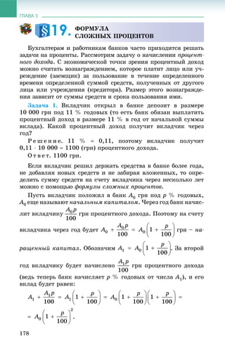 ГЛАВА 3
178
Áóõãàëòåðàì è ðàáîòíèêàì áàíêîâ ÷àñòî ïðèõîäèòñÿ ðåøàòü
çàäà÷è íà ïðîöåíòû. Ðàññìîòðèì çàäà÷ó î íà÷èñëåíèè ïðîöåíò-
íîãî äîõîäà. Ñ ýêîíîìè÷åñêîé òî÷êè çðåíèÿ ïðîöåíòíûé äîõîä
ìîæíî ñ÷èòàòü âîçíàãðàæäåíèåì, êîòîðîå ïëàòèò ëèöî èëè ó÷-
ðåæäåíèå (çàåìùèê) çà ïîëüçîâàíèå â òå÷åíèå îïðåäåëåííîãî
âðåìåíè îïðåäåëåííîé ñóììîé ñðåäñòâ, ïîëó÷åííûõ îò äðóãîãî
ëèöà èëè ó÷ðåæäåíèÿ (êðåäèòîðà). Ðàçìåð ýòîãî âîçíàãðàæäå-
íèÿ çàâèñèò îò ñóììû ñðåäñòâ è ñðîêà ïîëüçîâàíèÿ èìè.
Çàäà÷à 1. Âêëàä÷èê îòêðûë â áàíêå äåïîçèò â ðàçìåðå
10 000 ãðí ïîä 11 % ãîäîâûõ (òî åñòü áàíê îáÿçàí âûïëàòèòü
ïðîöåíòíûé äîõîä â ðàçìåðå 11 % â ãîä îò íà÷àëüíîé ñóììû
âêëàäà). Êàêîé ïðîöåíòíûé äîõîä ïîëó÷èò âêëàä÷èê ÷åðåç
ãîä?
Ð å ø å í è å. 11 %  0,11, ïîýòîìó âêëàä÷èê ïîëó÷èò
0,11  10 000  1100 (ãðí) ïðîöåíòíîãî äîõîäà.
Î ò â å ò. 1100 ãðí.
Åñëè âêëàä÷èê ðåøèë äåðæàòü ñðåäñòâà â áàíêå áîëåå ãîäà,
íå äîáàâëÿÿ íîâûõ ñðåäñòâ è íå çàáèðàÿ âëîæåííûõ, òî îïðå-
äåëèòü ñóììó ñðåäñòâ íà ñ÷åòó âêëàä÷èêà ÷åðåç íåñêîëüêî ëåò
ìîæíî ñ ïîìîùüþ ôîðìóëû ñëîæíûõ ïðîöåíòîâ.
Ïóñòü âêëàä÷èê ïîëîæèë â áàíê A0 ãðí ïîä p % ãîäîâûõ,
A0 åùå íàçûâàþò íà÷àëüíûì êàïèòàëîì. ×åðåç ãîä áàíê íà÷èñ-
ëèò âêëàä÷èêó ãðí ïðîöåíòíîãî äîõîäà. Ïîýòîìó íà ñ÷åòó
âêëàä÷èêà ÷åðåç ãîä áóäåò ãðí – íà-
ðàùåííûé êàïèòàë. Îáîçíà÷èì . Çà âòîðîé
ãîä âêëàä÷èêó áóäåò íà÷èñëåíî ãðí ïðîöåíòíîãî äîõîäà
(âåäü òåïåðü áàíê íà÷èñëÿåò p % ãîäîâûõ îò ÷èñëà A1), è åãî
âêëàä áóäåò ðàâåí:
.
ÔÎÐÌÓËÀ
ÑËÎÆÍÛÕ ÏÐÎÖÅÍÒÎÂ19.
 